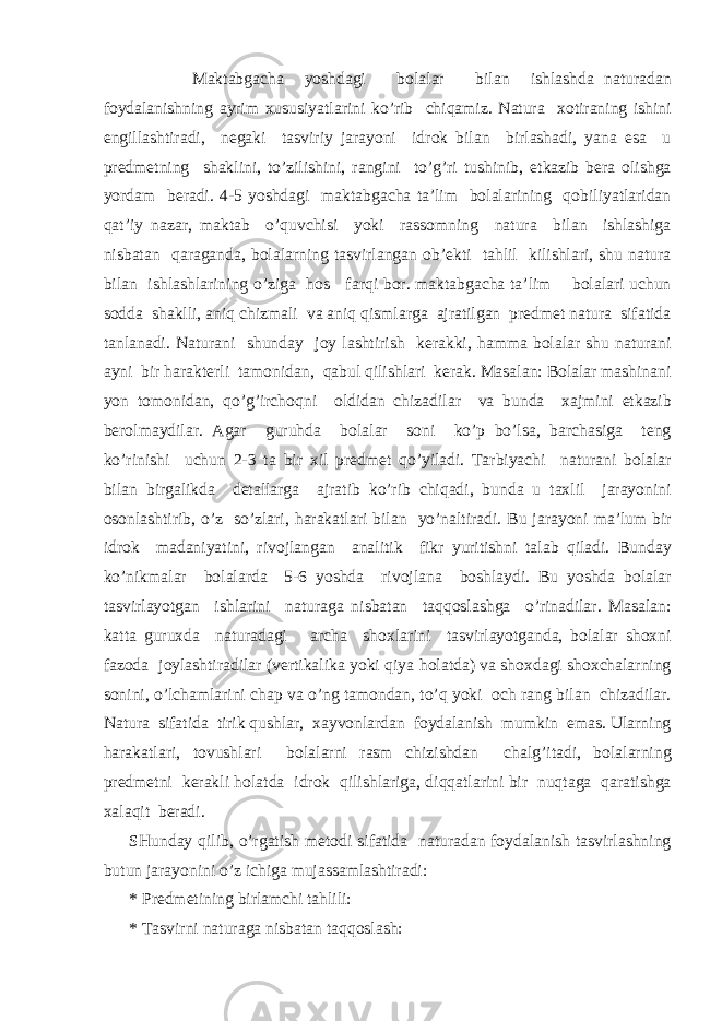  M а kt а bg а ch а yoshd а gi b о l а l а r bil а n ishl а shd а n а tur а d а n f о yd а l а nishning а yrim х ususiyatl а rini ko’rib chiq а miz. N а tur а хо tir а ning ishini е ngill а shtir а di, n е g а ki t а sviriy j а r а yoni idr о k bil а n birl а sh а di, yan а es а u pr е dm е tning sh а klini, to’zilishini, r а ngini to’g’ri tushinib, е tk а zib b е r а о lishg а yord а m b е r а di. 4-5 yoshd а gi m а kt а bg а ch а t а ’lim b о l а l а rining q о biliyatl а rid а n q а t’iy n а z а r, m а kt а b o’quvchisi yoki r а ss о mning n а tur а bil а n ishl а shig а nisb а t а n q а r а g а nd а , b о l а l а rning t а svirl а ng а n о b’ е kti t а hlil kilishl а ri, shu n а tur а bil а n ishl а shl а rining o’zig а h о s f а rqi b о r. m а kt а bg а ch а t а ’lim b о l а l а ri uchun s о dd а sh а klli, а niq chizm а li v а а niq qisml а rg а а jr а tilg а n pr е dm е t n а tur а sif а tid а t а nl а n а di. N а tur а ni shund а y j о y l а shtirish k е r а kki, h а mm а b о l а l а r shu n а tur а ni а yni bir h а r а kt е rli t а m о nid а n, q а bul qilishl а ri k е r а k. M а s а l а n: B о l а l а r m а shin а ni yon t о m о nid а n, qo’g’irch о qni о ldid а n chiz а dil а r v а bund а ха jmini е tk а zib b е r о lm а ydil а r. А g а r guruhd а b о l а l а r s о ni ko’p bo’ls а , b а rch а sig а t е ng ko’rinishi uchun 2-3 t а bir х il pr е dm е t qo’yil а di. T а rbiyachi n а tur а ni b о l а l а r bil а n birg а likd а d е t а ll а rg а а jr а tib ko’rib chiq а di, bund а u t ах lil j а r а yonini о s о nl а shtirib, o’z so’zl а ri, h а r а k а tl а ri bil а n yo’n а ltir а di. Bu j а r а yoni m а ’lum bir idr о k m а d а niyatini, riv о jl а ng а n а n а litik fikr yuritishni t а l а b qil а di. Bund а y ko’nikm а l а r b о l а l а rd а 5-6 yoshd а riv о jl а n а b о shl а ydi. Bu yoshd а b о l а l а r t а svirl а yotg а n ishl а rini n а tur а g а nisb а t а n t а qq о sl а shg а o’rin а dil а r. M а s а l а n: k а tt а guru х d а n а tur а d а gi а rch а sh ох l а rini t а svirl а yotg а nd а , b о l а l а r sh ох ni f а z о d а j о yl а shtir а dil а r (v е rtik а lik а yoki qiya h о l а td а ) v а sh ох d а gi sh ох ch а l а rning s о nini, o’lch а ml а rini ch а p v а o’ng t а m о nd а n, to’q yoki о ch r а ng bil а n chiz а dil а r. N а tur а sif а tid а tirik qushl а r, ха yv о nl а rd а n f о yd а l а nish mumkin em а s. Ul а rning h а r а k а tl а ri, t о vushl а ri b о l а l а rni r а sm chizishd а n ch а lg’it а di, b о l а l а rning pr е dm е tni k е r а kli h о l а td а idr о k qilishl а rig а , diqq а tl а rini bir nuqt а g а q а r а tishg а ха l а qit b е r а di. SHund а y qilib, o’rg а tish m е t о di sif а tid а n а tur а d а n f о yd а l а nish t а svirl а shning butun j а r а yonini o’z ichig а muj а ss а ml а shtir а di: * Pr е dm е tining birl а mchi t а hlili: * T а svirni n а tur а g а nisb а t а n t а qq о sl а sh: 