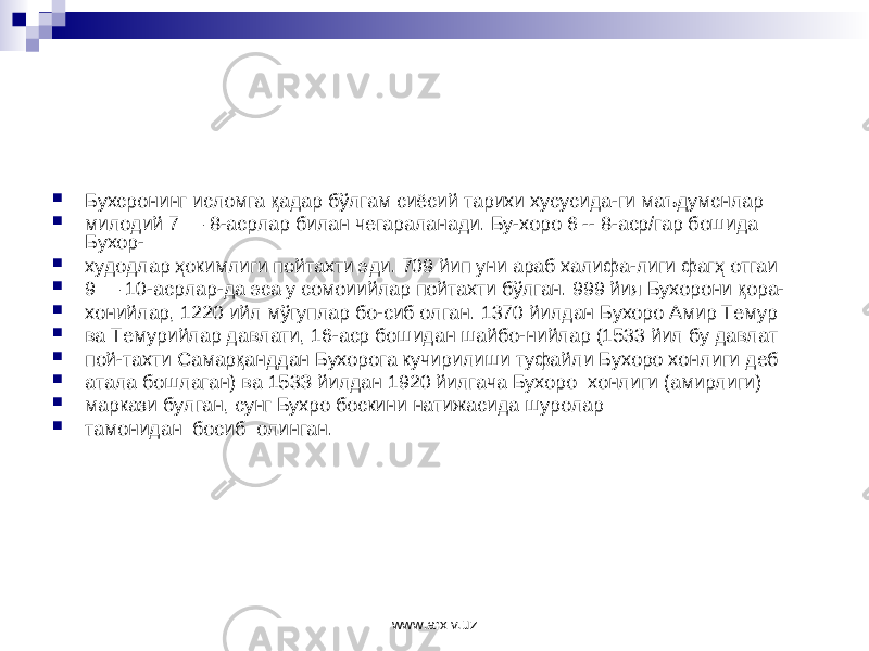  Бухсронинг исломга қадар бўлгам сиёсий тарихи хусусида-ги маъдумснлар  милодий 7 — 8-асрлар билан чегараланади. Бу-хоро 6 -- 8-аср/гар бошида Бухор-  худодлар ҳокимлиги пойтахти эди. 709 йип уни араб халифа-лиги фагҳ отгаи  9 — 10-асрлар-да эса у сомоиийлар пойтахти бўлган. 999 йия Бухорони қора-  хонийлар, 122 0 ийл мўг у плар бо-сиб олган. 1370 йилдан Бухоро Амир Темур  ва Темурийлар давлати, 16-аср бошидан шайбо-нийлар (1533 йил бу давлат  пой-тахти Самарқанддан Бухорога кучирилиши туфайли Бухоро хонл иг и деб  атала бошлаган) ва 15 3 З йилдан 1920 йилгача Бухо ро хонлиги (амирлиги)  маркази булган, сунг Бухро боскини натижасида шуролар  тамонидан босиб олинган. www.arxiv.uz 