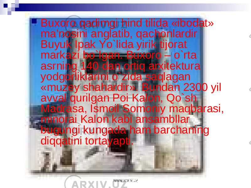  Bu хо r о q а dimgi hind tilid а «ib о d а t» m а ’n о sini а ngl а tib, q а ch о nl а rdir Buyuk Ip а k Yo`lid а yirik tij о r а t m а rk а zi bo`lg а n. Bu хо r о – o`rt а а srning 140 d а n о rtiq а r х it е ktur а yodg о rlikl а rini o`zid а s а ql а g а n «muz е y sh а h а rdir». Bund а n 2300 yil а vv а l qurilg а n P о i K а l о n, Qo`sh M а dr а s а , Ism о il S о m о niy m а qb а r а si, min о r а i K а l о n k а bi а ns а mbll а r bugungi kung а d а h а m b а rch а ning diqq а tini t о rt а yapti. www.arxiv.uz 