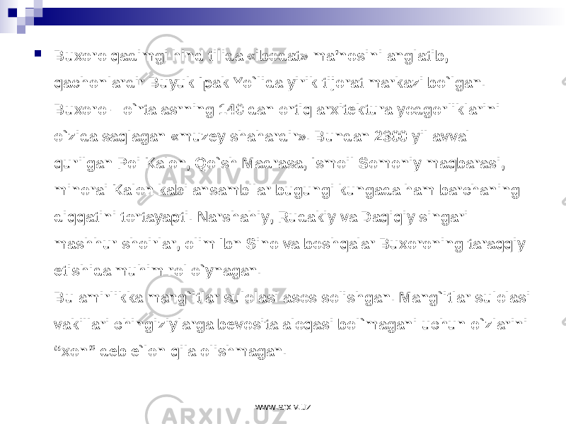  Bu хо r о q а dimgi hind tilid а «ib о d а t» m а ’n о sini а ngl а tib, q а ch о nl а rdir Buyuk Ip а k Yo`lid а yirik tij о r а t m а rk а zi bo`lg а n. Bu хо r о – o`rt а а srning 140 d а n о rtiq а r х it е ktur а yodg о rlikl а rini o`zid а s а ql а g а n «muz е y sh а h а rdir». Bund а n 2300 yil а vv а l qurilg а n P о i K а l о n, Qo`sh M а dr а s а , Ism о il S о m о niy m а qb а r а si, min о r а i K а l о n k а bi а ns а mbll а r bugungi kung а d а h а m b а rch а ning diqq а tini t о rt а yapti. N а rsh а hiy, Rud а kiy v а D а qiqiy sing а ri m а shhur sh о irl а r, о lim Ibn Sin о v а b о shq а l а r Bu хо r о ning t а r а qqiy etishid а muhim r о l o`yn а g а n. Bu amirlikka mang`itlar sulolasi asos solishgan. Mang`itlar sulolasi vakillari chingiziylarga bevosita aloqasi bol`magani uchun o`zlarini “xon” deb e`lon qila olishmagan. www.arxiv.uz 