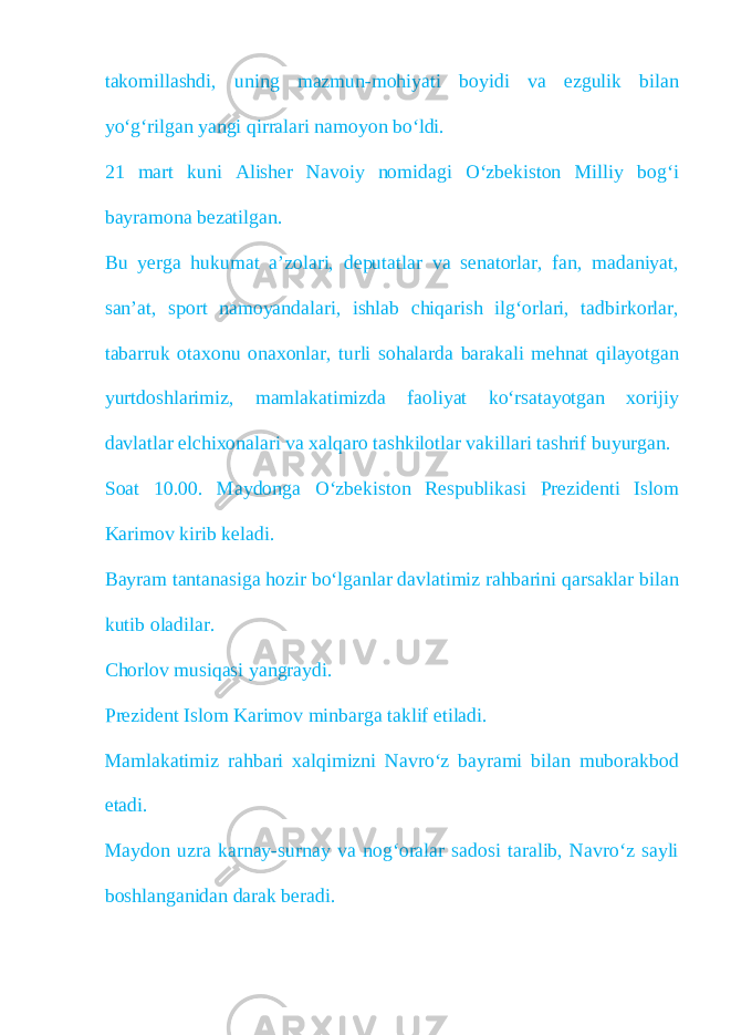 takomillashdi, uning mazmun-mohiyati boyidi va ezgulik bilan yo‘g‘rilgan yangi qirralari namoyon bo‘ldi. 21 mart kuni Alisher Navoiy nomidagi O‘zbekiston Milliy bog‘i bayramona bezatilgan. Bu yerga hukumat a’zolari, deputatlar va senatorlar, fan, madaniyat, san’at, sport namoyandalari, ishlab chiqarish ilg‘orlari, tadbirkorlar, tabarruk otaxonu onaxonlar, turli sohalarda barakali mehnat qilayotgan yurtdoshlarimiz, mamlakatimizda faoliyat ko‘rsatayotgan xorijiy davlatlar elchixonalari va xalqaro tashkilotlar vakillari tashrif buyurgan. Soat 10.00. Maydonga O‘zbekiston Respublikasi Prezidenti Islom Karimov kirib keladi. Bayram tantanasiga hozir bo‘lganlar davlatimiz rahbarini qarsaklar bilan kutib oladilar. Chorlov musiqasi yangraydi. Prezident Islom Karimov minbarga taklif etiladi. Mamlakatimiz rahbari xalqimizni Navro‘z bayrami bilan muborakbod etadi. Maydon uzra karnay-surnay va nog‘oralar sadosi taralib, Navro‘z sayli boshlanganidan darak beradi. 
