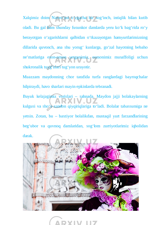 Xalqimiz doim Navro‘zni o‘zgacha bir sog‘inch, intiqlik bilan kutib oladi. Bu gal ham shunday fusunkor damlarda yeru ko‘k bag‘rida ro‘y berayotgan o‘zgarishlarni qalbidan o‘tkazayotgan hamyurtlarimizning dillarida quvonch, ana shu yorug‘ kunlarga, go‘zal hayotning bebaho ne’matlariga eson-omon yetganimiz, osmonimiz musaffoligi uchun shukronalik tuyg‘ulari tug‘yon urayotir. Muazzam maydonning chor tarafida turfa ranglardagi bayroqchalar hilpiraydi, havo sharlari mayin epkinlarda tebranadi. Buyuk kelajagimiz vorislari – sahnada. Maydon jajji bolakaylarning kulgusi va sho‘x-xandon qiyqiriqlariga to‘ladi. Bolalar tabassumiga ne yetsin. Zotan, bu – baxtiyor bolalikdan, mustaqil yurt farzandlarining beg‘ubor va quvnoq damlaridan, sog‘lom zurriyotlarimiz iqbolidan darak. 