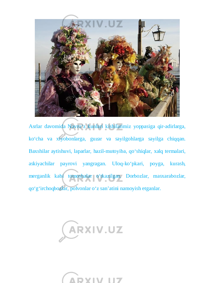 Asrlar davomida Navro‘z kunlari kishilarimiz yoppasiga qir-adirlarga, ko‘cha va xiyobonlarga, guzar va sayilgohlarga sayilga chiqqan. Baxshilar aytishuvi, laparlar, hazil-mutoyiba, qo‘shiqlar, xalq termalari, askiyachilar payrovi yangragan. Uloq-ko‘pkari, poyga, kurash, merganlik kabi tomoshalar o‘tkazilgan. Dorbozlar, masxarabozlar, qo‘g‘irchoqbozlar, polvonlar o‘z san’atini namoyish etganlar. 