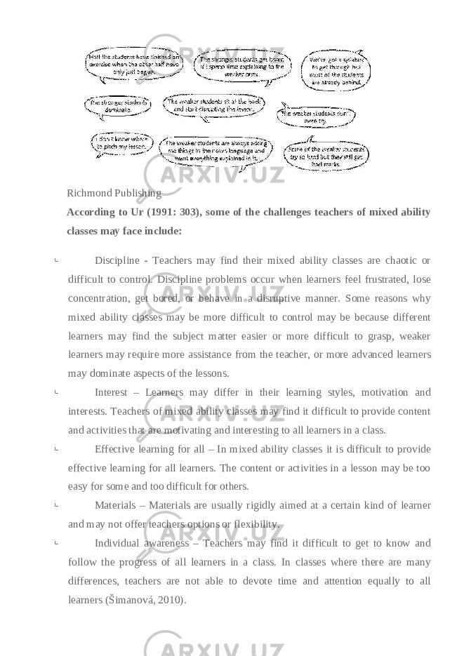   Richmond Publishing According to Ur (1991: 303), some of the challenges teachers of mixed ability classes may face include:    Discipline - Teachers may find their mixed ability classes are chaotic or difficult to control. Discipline problems occur when learners feel frustrated, lose concentration, get bored, or behave in a disruptive manner. Some reasons why mixed ability classes may be more difficult to control may be because different learners may find the subject matter easier or more difficult to grasp, weaker learners may require more assistance from the teacher, or more advanced learners may dominate aspects of the lessons.    Interest – Learners may differ in their learning styles, motivation and interests. Teachers of mixed ability classes may find it difficult to provide content and activities that are motivating and interesting to all learners in a class.    Effective learning for all – In mixed ability classes it is difficult to provide effective learning for all learners. The content or activities in a lesson may be too easy for some and too difficult for others.    Materials – Materials are usually rigidly aimed at a certain kind of learner and may not offer teachers options or flexibility.    Individual awareness – Teachers may find it difficult to get to know and follow the progress of all learners in a class. In classes where there are many differences, teachers are not able to devote time and attention equally to all learners (Šimanová, 2010).   