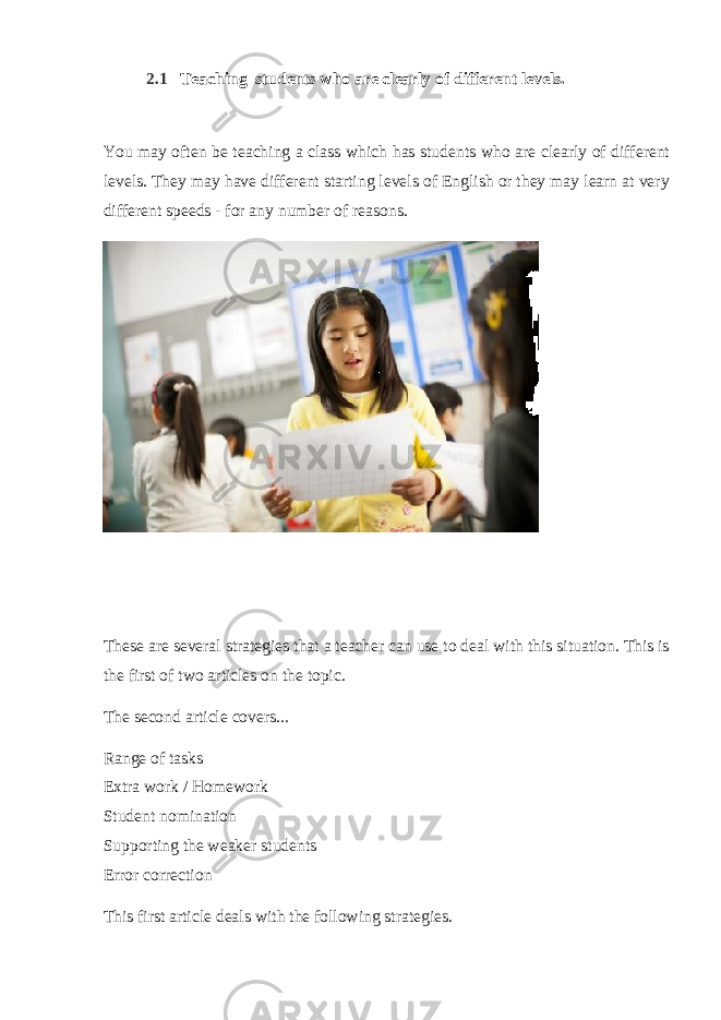 2.1   Teaching students who are clearly of different levels. You may often be teaching a class which has students who are clearly of different levels. They may have different starting levels of English or they may learn at very different speeds - for any number of reasons. These are several strategies that a teacher can use to deal with this situation. This is the first of two articles on the topic. The second article covers... Range of tasks Extra work / Homework Student nomination Supporting the weaker students Error correction This first article deals with the following strategies. 