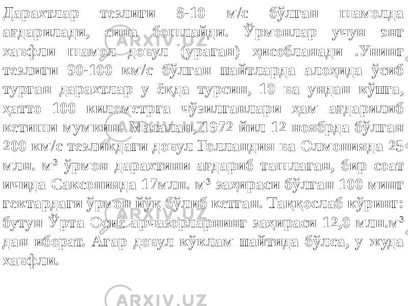 Дарахтлар тезлиги 8-10 м/с бўлган шамолда ағдарилади, сина бошлайди. Ўрмонлар учун энг хавфли шамол довул (ураган) ҳисобланади .Унинг тезлиги 90-100 км/с бўлган пайтларда алоҳида ўсиб турган дарахтлар у ёқда турсин, 10 ва ундан кўпга, ҳатто 100 километрга чўзилганлари ҳам ағдарилиб кетиши мумкин. Масалан, 1972 йил 12 ноябрда бўлган 200 км/с тезликдаги довул Голландия ва Олмонияда 25 млн. м 3 ўрмон дарахтини ағдариб ташлаган, бир соат ичида Саксонияда 17млн. м 3 заҳираси бўлган 100 минг гектардаги ўрмон йўқ бўлиб кетган. Таққослаб кўринг: бутун Ўрта Осиё арчазорларнинг заҳираси 12,0 млн.м 3 дан иборат. Агар довул кўклам пайтида бўлса, у жуда хавфли. 