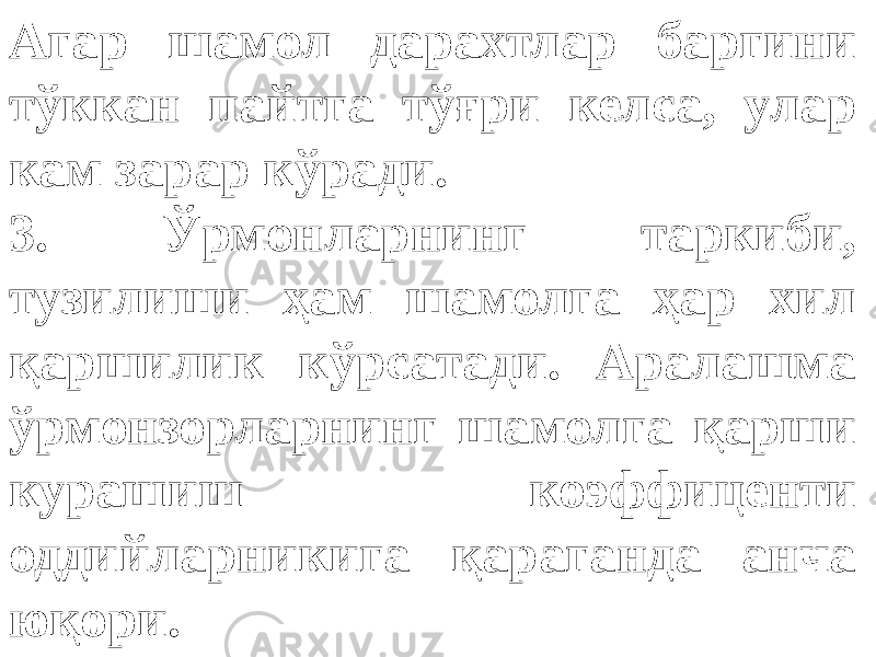 Агар шамол дарахтлар баргини тўккан пайтга тўғри келса, улар кам зарар кўради. 3. Ўрмонларнинг таркиби, тузилиши ҳам шамолга ҳар хил қаршилик кўрсатади. Аралашма ўрмонзорларнинг шамолга қарши курашиш коэффиценти оддийларникига қараганда анча юқори. 