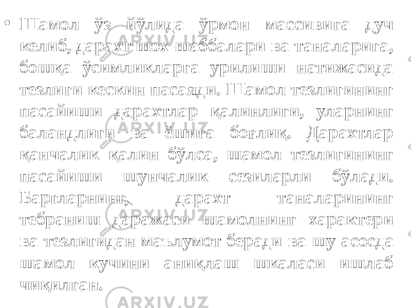 • Шамол ўз йўлида ўрмон массивига дуч келиб, дарахт шох-шаббалари ва таналарига, бошқа ўсимликларга урилиши натижасида тезлиги кескин пасаяди. Шамол тезлигининг пасайиши дарахтлар қалинлиги, уларнинг баландлиги ва ёшига боғлиқ. Дарахтлар қанчалик қалин бўлса, шамол тезлигининг пасайиши шунчалик сезиларли бўлади. Баргларнинг, дарахт таналарининг тебраниш даражаси шамолнинг характери ва тезлигидан маълумот беради ва шу асосда шамол кучини аниқлаш шкаласи ишлаб чиқилган. 