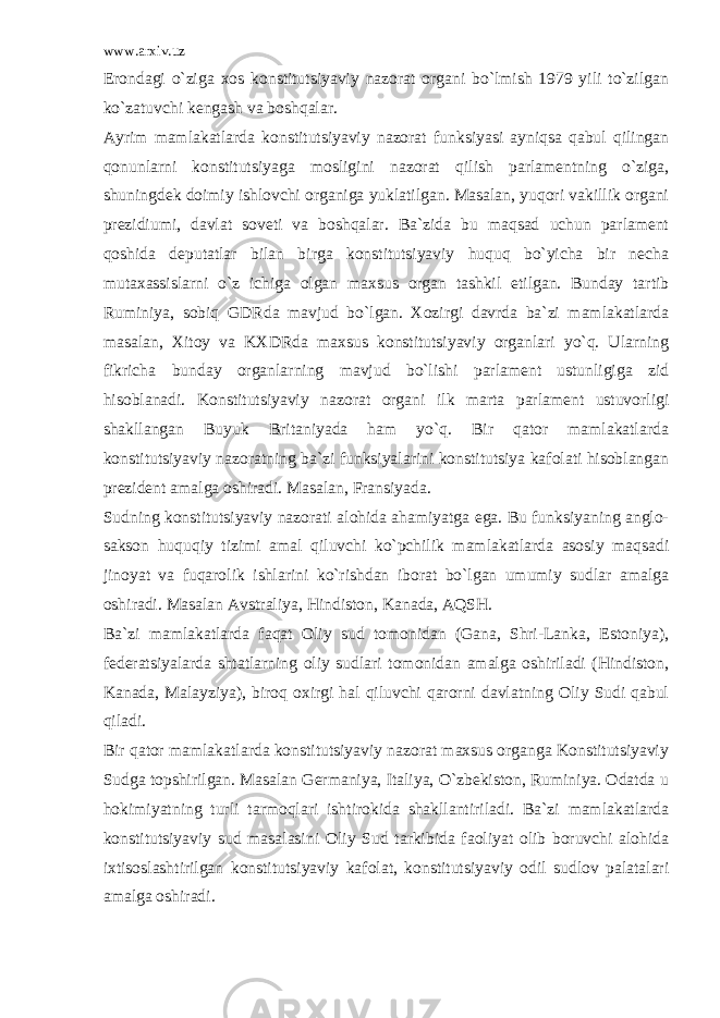 www.arxiv.uz Erondagi o`ziga xos konstitutsiyaviy nazorat organi bo`lmish 1979 yili to`zilgan ko`zatuvchi kengash va boshqalar. Ayrim mamlakatlarda konstitutsiyaviy nazorat funksiyasi ayniqsa qabul qilingan qonunlarni konstitutsiyaga mosligini nazorat qilish parlamentning o`ziga, shuningdek doimiy ishlovchi organiga yuklatilgan. Masalan, yuqori vakillik organi prezidiumi, davlat soveti va boshqalar. Ba`zida bu maqsad uchun parlament qoshida deputatlar bilan birga konstitutsiyaviy huquq bo`yicha bir necha mutaxassislarni o`z ichiga olgan maxsus organ tashkil etilgan. Bunday tartib Ruminiya, sobiq GDRda mavjud bo`lgan. Xozirgi davrda ba`zi mamlakatlarda masalan, Xitoy va KXDRda maxsus konstitutsiyaviy organlari yo`q. Ularning fikricha bunday organlarning mavjud bo`lishi parlament ustunligiga zid hisoblanadi. Konstitutsiyaviy nazorat organi ilk marta parlament ustuvorligi shakllangan Buyuk Britaniyada ham yo`q. Bir qator mamlakatlarda konstitutsiyaviy nazoratning ba`zi funksiyalarini konstitutsiya kafolati hisoblangan prezident amalga oshiradi. Masalan, Fransiyada. Sudning konstitutsiyaviy nazorati alohida ahamiyatga ega. Bu funksiyaning anglo- sakson huquqiy tizimi amal qiluvchi ko`pchilik mamlakatlarda asosiy maqsadi jinoyat va fuqarolik ishlarini ko`rishdan iborat bo`lgan umumiy sudlar amalga oshiradi. Masalan Avstraliya, Hindiston, Kanada, AQSH. Ba`zi mamlakatlarda faqat Oliy sud tomonidan (Gana, Shri-Lanka, Estoniya), federatsiyalarda shtatlarning oliy sudlari tomonidan amalga oshiriladi (Hindiston, Kanada, Malayziya), biroq oxirgi hal qiluvchi qarorni davlatning Oliy Sudi qabul qiladi. Bir qator mamlakatlarda konstitutsiyaviy nazorat maxsus organga Konstitutsiyaviy Sudga topshirilgan. Masalan Germaniya, Italiya, O`zbekiston, Ruminiya. Odatda u hokimiyatning turli tarmoqlari ishtirokida shakllantiriladi. Ba`zi mamlakatlarda konstitutsiyaviy sud masalasini Oliy Sud tarkibida faoliyat olib boruvchi alohida ixtisoslashtirilgan konstitutsiyaviy kafolat, konstitutsiyaviy odil sudlov palatalari amalga oshiradi. 