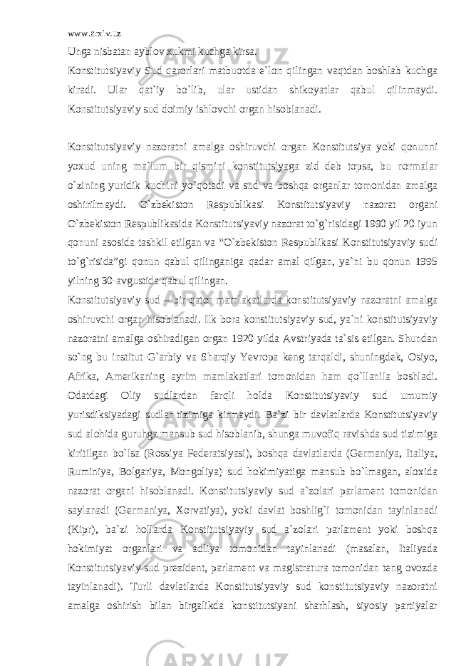 www.arxiv.uz Unga nisbatan ayblov xukmi kuchga kirsa. Konstitutsiyaviy Sud qarorlari matbuotda e`lon qilingan vaqtdan boshlab kuchga kiradi. Ular qat`iy bo`lib, ular ustidan shikoyatlar qabul qilinmaydi. Konstitutsiyaviy sud doimiy ishlovchi organ hisoblanadi. Konstitutsiyaviy nazoratni amalga oshiruvchi organ Konstitutsiya yoki qonunni yoxud uning ma`lum bir qismini konstitutsiyaga zid deb topsa, bu normalar o`zining yuridik kuchini yo`qotadi va sud va boshqa organlar tomonidan amalga oshirilmaydi. O`zbekiston Respublikasi Konstitutsiyaviy nazorat organi O`zbekiston Respublikasida Konstitutsiyaviy nazorat to`g`risidagi 1990 yil 20 iyun qonuni asosida tashkil etilgan va “O`zbekiston Respublikasi Konstitutsiyaviy sudi to`g`risida”gi qonun qabul qilinganiga qadar amal qilgan, ya`ni bu qonun 1995 yilning 30-avgustida qabul qilingan. Konstitutsiyaviy sud – bir qator mamlakatlarda konstitutsiyaviy nazoratni amalga oshiruvchi organ hisoblanadi. Ilk bora konstitutsiyaviy sud, ya`ni konstitutsiyaviy nazoratni amalga oshiradigan organ 1920 yilda Avstriyada ta`sis etilgan. Shundan so`ng bu institut G`arbiy va Sharqiy Yevropa keng tarqaldi, shuningdek, Osiyo, Afrika, Amerikaning ayrim mamlakatlari tomonidan ham qo`llanila boshladi. Odatdagi Oliy sudlardan farqli holda Konstitutsiyaviy sud umumiy yurisdiksiyadagi sudlar tizimiga kirmaydi. Ba`zi bir davlatlarda Konstitutsiyaviy sud alohida guruhga mansub sud hisoblanib, shunga muvofiq ravishda sud tizimiga kiritilgan bo`lsa (Rossiya Federatsiyasi), boshqa davlatlarda (Germaniya, Italiya, Ruminiya, Bolgariya, Mongoliya) sud hokimiyatiga mansub bo`lmagan, aloxida nazorat organi hisoblanadi. Konstitutsiyaviy sud a`zolari parlament tomonidan saylanadi (Germaniya, Xorvatiya), yoki davlat boshlig`i tomonidan tayinlanadi (Kipr), ba`zi hollarda Konstitutsiyaviy sud a`zolari parlament yoki boshqa hokimiyat organlari va adliya tomonidan tayinlanadi (masalan, Italiyada Konstitutsiyaviy sud prezident, parlament va magistratura tomonidan teng ovozda tayinlanadi). Turli davlatlarda Konstitutsiyaviy sud konstitutsiyaviy nazoratni amalga oshirish bilan birgalikda konstitutsiyani sharhlash, siyosiy partiyalar 