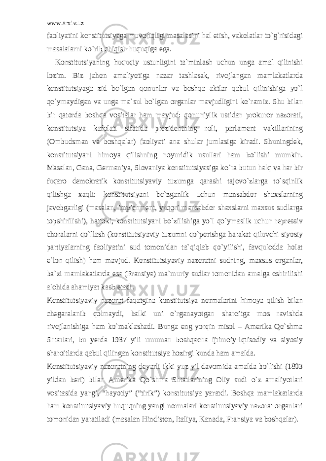 www.arxiv.uz faoliyatini konstitutsiyaga muvofiqligi masalasini hal etish, vakolatlar to`g`risidagi masalalarni ko`rib chiqish huquqiga ega. Konstitutsiyaning huquqiy ustunligini ta`minlash uchun unga amal qilinishi lozim. Biz jahon amaliyotiga nazar tashlasak, rivojlangan mamlakatlarda konstitutsiyaga zid bo`lgan qonunlar va boshqa aktlar qabul qilinishiga yo`l qo`ymaydigan va unga ma`sul bo`lgan organlar mavjudligini ko`ramiz. Shu bilan bir qatorda boshqa vositalar ham mavjud: qonuniylik ustidan prokuror nazorati, konstitutsiya kafolati sifatida prezidentning roli, parlament vakillarining (Ombudsman va boshqalar) faoliyati ana shular jumlasiga kiradi. Shuningdek, konstitutsiyani himoya qilishning noyuridik usullari ham bo`lishi mumkin. Masalan, Gana, Germaniya, Slovaniya konstitutsiyasiga ko`ra butun halq va har bir fuqaro demokratik konstitutsiyaviy tuzumga qarashi tajovo`zlarga to`sqinlik qilishga xaqli: konstitutsiyani bo`zganlik uchun mansabdor shaxslarning javobgarligi (masalan, impichment, yuqori mansabdor shaxslarni maxsus sudlarga topshirilishi), hattoki, konstitutsiyani bo`zilishiga yo`l qo`ymaslik uchun repressiv choralarni qo`llash (konstitutsiyaviy tuzumni qo`porishga harakat qiluvchi siyosiy partiyalarning faoliyatini sud tomonidan ta`qiqlab qo`yilishi, favqulodda holat e`lon qilish) ham mavjud. Konstitutsiyaviy nazoratni sudning, maxsus organlar, ba`zi mamlakatlarda esa (Fransiya) ma`muriy sudlar tomonidan amalga oshirilishi alohida ahamiyat kasb etadi. Konstitutsiyaviy nazorat faqatgina konstitutsiya normalarini himoya qilish bilan chegaralanib qolmaydi, balki uni o`rganayotgan sharoitga mos ravishda rivojlanishiga ham ko`maklashadi. Bunga eng yorqin misol – Amerika Qo`shma Shtatlari, bu yerda 1987 yili umuman boshqacha ijtimoiy-iqtisodiy va siyosiy sharoitlarda qabul qilingan konstitutsiya hozirgi kunda ham amalda. Konstitutsiyaviy nazoratning deyarli ikki yuz yil davomida amalda bo`lishi (1803 yildan beri) bilan Amerika Qo`shma Shtatlarining Oliy sudi o`z amaliyotlari vositasida yangi, “hayotiy” (“tirik”) konstitutsiya yaratdi. Boshqa mamlakatlarda ham konstitutsiyaviy huquqning yangi normalari konstitutsiyaviy nazorat organlari tomonidan yaratiladi (masalan Hindiston, Italiya, Kanada, Fransiya va boshqalar). 