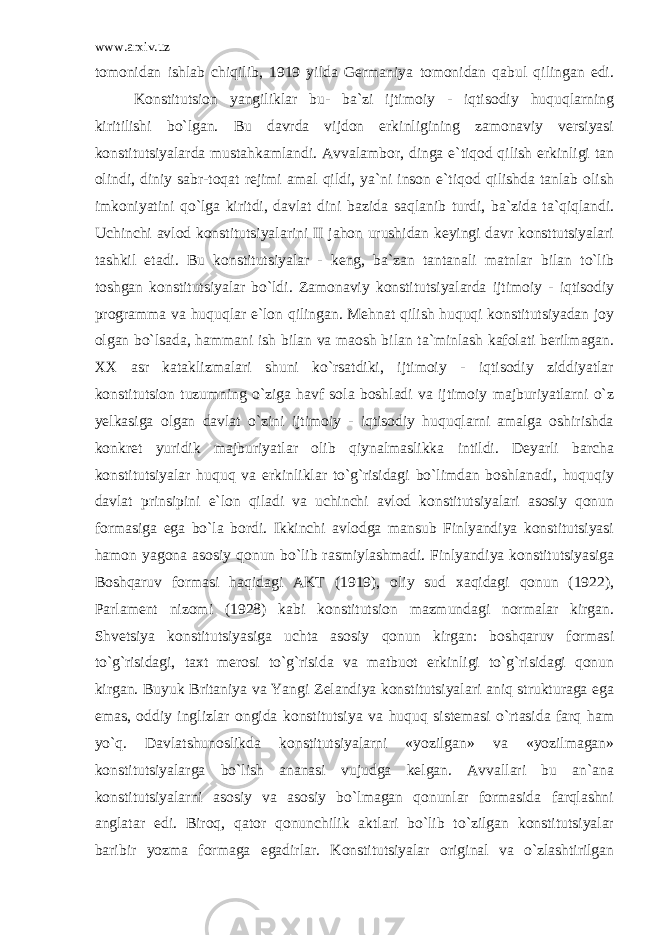 www.arxiv.uz tomonidan ishlab chiqilib, 1919 yilda Germaniya tomonidan qabul qilingan edi. Konstitutsion yangiliklar bu- ba`zi ijtimoiy - iqtisodiy huquqlarning kiritilishi bo`lgan. Bu davrda vijdon erkinligining zamonaviy versiyasi konstitutsiyalarda mustahkamlandi. Avvalambor, dinga e`tiqod qilish erkinligi tan olindi, diniy sabr-toqat rejimi amal qildi, ya`ni inson e`tiqod qilishda tanlab olish imkoniyatini qo`lga kiritdi, davlat dini bazida saqlanib turdi, ba`zida ta`qiqlandi. Uchinchi avlod konstitutsiyalarini II jahon urushidan keyingi davr konsttutsiyalari tashkil etadi. Bu konstitutsiyalar - keng, ba`zan tantanali matnlar bilan to`lib toshgan konstitutsiyalar bo`ldi. Zamonaviy konstitutsiyalarda ijtimoiy - iqtisodiy programma va huquqlar e`lon qilingan. Mehnat qilish huquqi konstitutsiyadan joy olgan bo`lsada, hammani ish bilan va maosh bilan ta`minlash kafolati berilmagan. XX asr kataklizmalari shuni ko`rsatdiki, ijtimoiy - iqtisodiy ziddiyatlar konstitutsion tuzumning o`ziga havf sola boshladi va ijtimoiy majburiyatlarni o`z yelkasiga olgan davlat o`zini ijtimoiy - iqtisodiy huquqlarni amalga oshirishda konkret yuridik majburiyatlar olib qiynalmaslikka intildi. Deyarli barcha konstitutsiyalar huquq va erkinliklar to`g`risidagi bo`limdan boshlanadi, huquqiy davlat prinsipini e`lon qiladi va uchinchi avlod konstitutsiyalari asosiy qonun formasiga ega bo`la bordi. Ikkinchi avlodga mansub Finlyandiya konstitutsiyasi hamon yagona asosiy qonun bo`lib rasmiylashmadi. Finlyandiya konstitutsiyasiga Boshqaruv formasi haqidagi AKT (1919), oliy sud xaqidagi qonun (1922), Parlament nizomi (1928) kabi konstitutsion mazmundagi normalar kirgan. Shvetsiya konstitutsiyasiga uchta asosiy qonun kirgan: boshqaruv formasi to`g`risidagi, taxt merosi to`g`risida va matbuot erkinligi to`g`risidagi qonun kirgan. Buyuk Britaniya va Yangi Zelandiya konstitutsiyalari aniq strukturaga ega emas, oddiy inglizlar ongida konstitutsiya va huquq sistemasi o`rtasida farq ham yo`q. Davlatshunoslikda konstitutsiyalarni «yozilgan» va «yozilmagan» konstitutsiyalarga bo`lish ananasi vujudga kelgan. Avvallari bu an`ana konstitutsiyalarni asosiy va asosiy bo`lmagan qonunlar formasida farqlashni anglatar edi. Biroq, qator qonunchilik aktlari bo`lib to`zilgan konstitutsiyalar baribir yozma formaga egadirlar. Konstitutsiyalar original va o`zlashtirilgan 