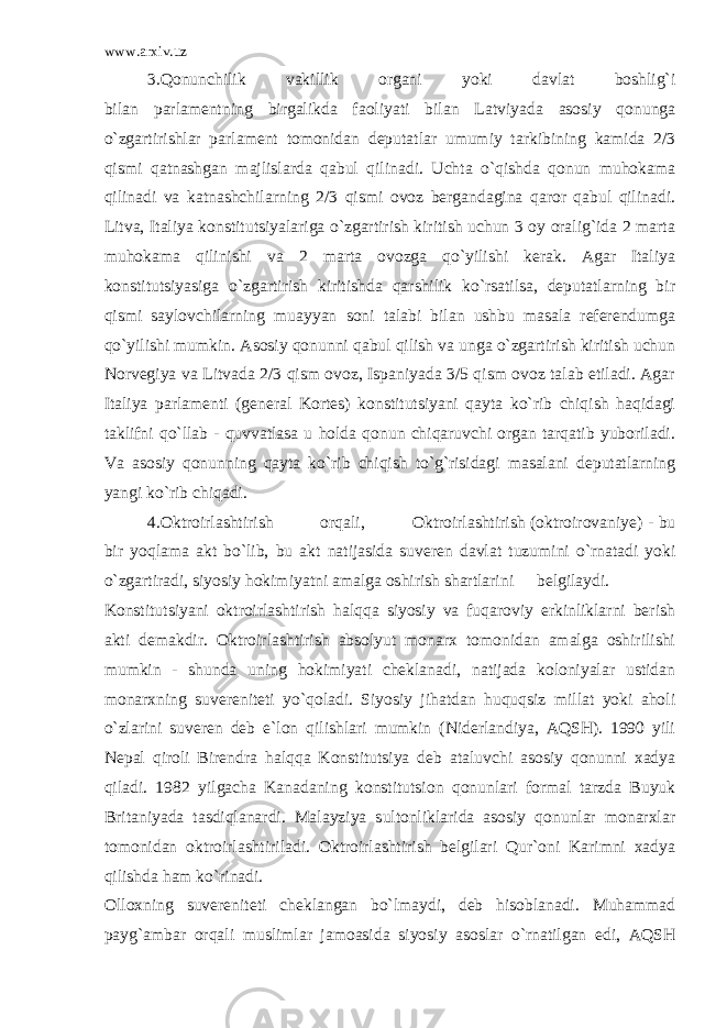 www.arxiv.uz 3.Qonunchilik vakillik organi yoki davlat boshlig`i bilan parlamentning birgalikda faoliyati bilan Latviyada asosiy qonunga o`zgartirishlar parlament tomonidan deputatlar umumiy tarkibining kamida 2/3 qismi qatnashgan majlislarda qabul qilinadi. Uchta o`qishda qonun muhokama qilinadi va katnashchilarning 2/3 qismi ovoz bergandagina qaror qabul qilinadi. Litva, Italiya konstitutsiyalariga o`zgartirish kiritish uchun 3 oy oralig`ida 2 marta muhokama qilinishi va 2 marta ovozga qo`yilishi kerak. Agar Italiya konstitutsiyasiga o`zgartirish kiritishda qarshilik ko`rsatilsa, deputatlarning bir qismi saylovchilarning muayyan soni talabi bilan ushbu masala referendumga qo`yilishi mumkin. Asosiy qonunni qabul qilish va unga o`zgartirish kiritish uchun Norvegiya va Litvada 2/3 qism ovoz, Ispaniyada 3/5 qism ovoz talab etiladi. Agar Italiya parlamenti (general Kortes) konstitutsiyani qayta ko`rib chiqish haqidagi taklifni qo`llab - quvvatlasa u holda qonun chiqaruvchi organ tarqatib yuboriladi. Va asosiy qonunning qayta ko`rib chiqish to`g`risidagi masalani deputatlarning yangi ko`rib chiqadi. 4.Oktroirlashtirish orqali, Oktroirlashtirish (oktroirovaniye) - bu bir yoqlama akt bo`lib, bu akt natijasida suveren davlat tuzumini o`rnatadi yoki o`zgartiradi, siyosiy hokimiyatni amalga oshirish shartlarini belgilaydi. Konstitutsiyani oktroirlashtirish halqqa siyosiy va fuqaroviy erkinliklarni berish akti demakdir. Oktroirlashtirish absolyut monarx tomonidan amalga oshirilishi mumkin - shunda uning hokimiyati cheklanadi, natijada koloniyalar ustidan monarxning suvereniteti yo`qoladi. Siyosiy jihatdan huquqsiz millat yoki aholi o`zlarini suveren deb e`lon qilishlari mumkin (Niderlandiya, AQSH). 1990 yili Nepal qiroli Birendra halqqa Konstitutsiya deb ataluvchi asosiy qonunni xadya qiladi. 1982 yilgacha Kanadaning konstitutsion qonunlari formal tarzda Buyuk Britaniyada tasdiqlanardi. Malayziya sultonliklarida asosiy qonunlar monarxlar tomonidan oktroirlashtiriladi. Oktroirlashtirish belgilari Qur`oni Karimni xadya qilishda ham ko`rinadi. Olloxning suvereniteti cheklangan bo`lmaydi, deb hisoblanadi. Muhammad payg`ambar orqali muslimlar jamoasida siyosiy asoslar o`rnatilgan edi, AQSH 