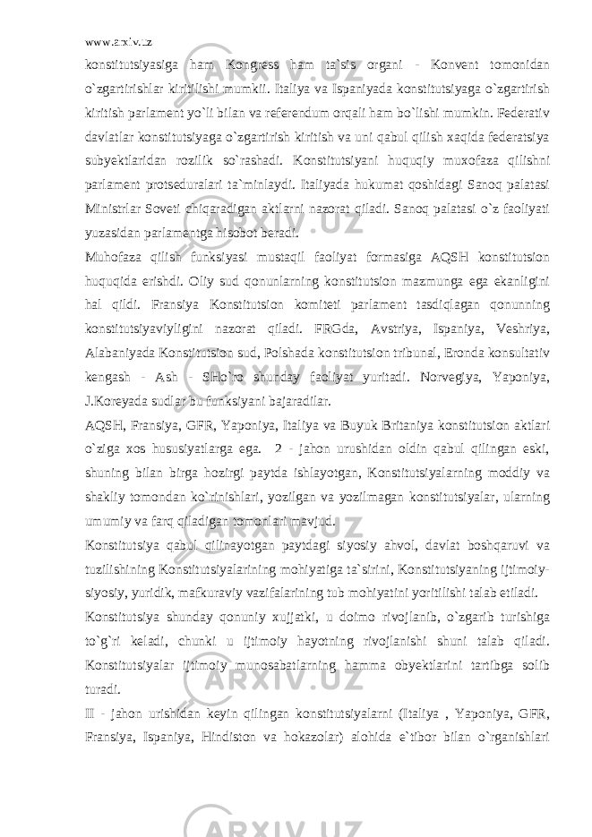www.arxiv.uz konstitutsiyasiga ham Kongress ham ta`sis organi - Konvent tomonidan o`zgartirishlar kiritilishi mumkii. Italiya va Ispaniyada konstitutsiyaga o`zgartirish kiritish parlament yo`li bilan va referendum orqali ham bo`lishi mumkin. Federativ davlatlar konstitutsiyaga o`zgartirish kiritish va uni qabul qilish xaqida federatsiya subyektlaridan rozilik so`rashadi. Konstitutsiyani huquqiy muxofaza qilishni parlament protseduralari ta`minlaydi. Italiyada hukumat qoshidagi Sanoq palatasi Ministrlar Soveti chiqaradigan aktlarni nazorat qiladi. Sanoq palatasi o`z faoliyati yuzasidan parlamentga hisobot beradi. Muhofaza qilish funksiyasi mustaqil faoliyat formasiga AQSH konstitutsion huquqida erishdi. Oliy sud qonunlarning konstitutsion mazmunga ega ekanligini hal qildi. Fransiya Konstitutsion komiteti parlament tasdiqlagan qonunning konstitutsiyaviyligini nazorat qiladi. FRGda, Avstriya, Ispaniya, Veshriya, Alabaniyada Konstitutsion sud, Polshada konstitutsion tribunal, Eronda konsultativ kengash - Ash - SHo`ro shunday faoliyat yuritadi. Norvegiya, Yaponiya, J.Koreyada sudlar bu funksiyani bajaradilar. AQSH, Fransiya, GFR, Yaponiya, Italiya va Buyuk Britaniya konstitutsion aktlari o`ziga xos hususiyatlarga ega. 2 - jahon urushidan oldin qabul qilingan eski, shuning bilan birga hozirgi paytda ishlayotgan, Konstitutsiyalarning moddiy va shakliy tomondan ko`rinishlari, yozilgan va yozilmagan konstitutsiyalar, ularning umumiy va farq qiladigan tomonlari mavjud. Konstitutsiya qabul qilinayotgan paytdagi siyosiy ahvol, davlat boshqaruvi va tuzilishining Konstitutsiyalarining mohiyatiga ta`sirini, Konstitutsiyaning ijtimoiy- siyosiy, yuridik, mafkuraviy vazifalarining tub mohiyatini yoritilishi talab etiladi. Konstitutsiya shunday qonuniy xujjatki, u doimo rivojlanib, o`zgarib turishiga to`g`ri keladi, chunki u ijtimoiy hayotning rivojlanishi shuni talab qiladi. Konstitutsiyalar ijtimoiy munosabatlarning hamma obyektlarini tartibga solib turadi. II - jahon urishidan keyin qilingan konstitutsiyalarni (Italiya , Yaponiya, GFR, Fransiya, Ispaniya, Hindiston va hokazolar) alohida e`tibor bilan o`rganishlari 