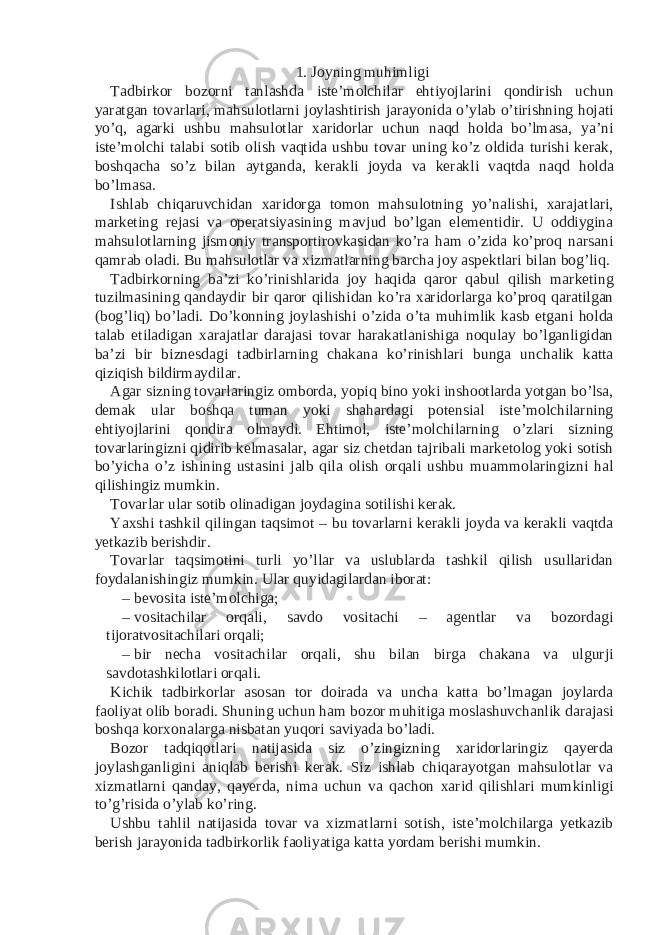 1. Joyning muhimligi Tadbirkor bozorni tanlashda iste’molchilar ehtiyojlarini qondirish uchun yaratgan tovarlari, mahsulotlarni joylashtirish jarayonida o’ylab o’tirishning hojati yo’q, agarki ushbu mahsulotlar xaridorlar uchun naqd holda bo’lmasa, ya’ni iste’molchi talabi sotib olish vaqtida ushbu tovar uning ko’z oldida turishi kerak, boshqacha so’z bilan aytganda, kerakli joyda va kerakli vaqtda naqd holda bo’lmasa. Ishlab chiqaruvchidan xaridorga tomon mahsulotning yo’nalishi, xarajatlari, marketing rejasi va operatsiyasining mavjud bo’lgan elementidir. U oddiygina mahsulotlarning jismoniy transportirovkasidan ko’ra ham o’zida ko’proq narsani qamrab oladi. Bu mahsulotlar va xizmatlarning barcha joy aspektlari bilan bog’liq. Tadbirkorning ba’zi ko’rinishlarida joy haqida qaror qabul qilish marketing tuzilmasining qandaydir bir qaror qilishidan ko’ra xaridorlarga ko’proq qaratilgan (bog’liq) bo’ladi. Do’konning joylashishi o’zida o’ta muhimlik kasb etgani holda talab etiladigan xarajatlar darajasi tovar harakatlanishiga noqulay bo’lganligidan ba’zi bir biznesdagi tadbirlarning chakana ko’rinishlari bunga unchalik katta qiziqish bildirmaydilar. Agar sizning tovarlaringiz omborda, yopiq bino yoki inshootlarda yotgan bo’lsa, demak ular boshqa tuman yoki shahardagi potensial iste’molchilarning ehtiyojlarini qondira olmaydi. Ehtimol, iste’molchilarning o’zlari sizning tovarlaringizni qidirib kelmasalar, agar siz chetdan tajribali marketolog yoki sotish bo’yicha o’z ishining ustasini jalb qila olish orqali ushbu muammolaringizni hal qilishingiz mumkin. Tovarlar ular sotib olinadigan joydagina sotilishi kerak. Yaxshi tashkil qilingan taqsimot – bu tovarlarni kerakli joyda va kerakli vaqtda yetkazib berishdir. Tovarlar taqsimotini turli yo’llar va uslublarda tashkil qilish usullaridan foydalanishingiz mumkin. Ular quyidagilardan iborat: – bevosita iste’molchiga; – vositachilar orqali, savdo vositachi – agentlar va bozordagi tijoratvositachilari orqali; – bir necha vositachilar orqali, shu bilan birga chakana va ulgurji savdotashkilotlari orqali. Kichik tadbirkorlar asosan tor doirada va uncha katta bo’lmagan joylarda faoliyat olib boradi. Shuning uchun ham bozor muhitiga moslashuvchanlik darajasi boshqa korxonalarga nisbatan yuqori saviyada bo’ladi. Bozor tadqiqotlari natijasida siz o’zingizning xaridorlaringiz qayerda joylashganligini aniqlab berishi kerak. Siz ishlab chiqarayotgan mahsulotlar va xizmatlarni qanday, qayerda, nima uchun va qachon xarid qilishlari mumkinligi to’g’risida o’ylab ko’ring. Ushbu tahlil natijasida tovar va xizmatlarni sotish, iste’molchilarga yetkazib berish jarayonida tadbirkorlik faoliyatiga katta yordam berishi mumkin. 