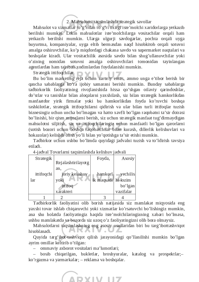 2. Mahsulotni taqsimlashda strategik savollar Mahsulot va xizmatlar to’g’ridan to’g’ri oxirgi iste’molchi xaridorlarga yetkazib berilishi mumkin. Lekin mahsulotlar iste’molchilarga vositachilar orqali ham yetkazib berilishi mumkin. Ularga ulgurji savdogarlar, pochta orqali uyga buyurtma, kompaniyalar, uyga eltib bermasdan naqd hisobkitob orqali sotuvni amalga oshiruvchilar, ko’p miqdordagi chakana savdo va supermarket nuqtalari va boshqalar kiradi. Ular vositachilik asosida savdo bilan shug’ullanuvchilar yoki o’zining nomidan sotuvni amalga oshiruvchilari tomonidan tayinlangan agentlardan ham tajribali xodimlardan foydalanishi mumkin. Strategik ittifoqchilar. Bu bo’lim marketing reja uchun zaruriy emas, ammo unga e’tibor berish bir qancha sabablarga ko’ra ijobiy samarani berishi mumkin. Bunday sabablarga tadbirkorlik faoliyatining rivojlanishida hissa qo’shgan oilaviy qarindoshlar, do’stlar va tanishlar bilan aloqalarni yaxshilash, siz bilan strategik hamkorlikdan manfaatdor yirik firmalar yoki bu hamkorlikdan foyda ko’ruvchi boshqa tashkilotlar, strategik ittifoqchilarni qidirish va ular bilan turli ittifoqlar tuzish biznesingiz uchun uncha bo’lmagan va hatto xavfli bo’lgan raqobatni ta’sir doirasi bo’linishi, bir qism mijozlarni berish, siz uchun strategik manfaat tug’dirmaydigan mahsulotni siljitish, siz va ittifoqchilaringiz uchun manfaatli bo’lgan qarorlarni (sotish bozori uchun boshqa raqobatchilar bilan kurash, dillerlik kelishuvlari va hokazolar) kelishib olish yo’li bilan yo’qotishga ta’sir etishi mumkin. Tadbirkor uchun ushbu bo’limda quyidagi jadvalni tuzish va to’ldirish tavsiya etiladi. 4-jadval Tovarlarni taqsimlashda kelishuv jadvali Strategik Rejalashtirilayotg an, Foyda, Asosiy ittifoqchi lar joriy kelishuv yoki hamkorl ik maqsadi yechilis hi lozim ittifoq xarakteri bo’lgan vazifalar 1 2 3 4 Tadbirkorlik faoliyatini olib borish natijasida siz mamlakat miqyosida eng yaxshi tovar ishlab chiqaruvchi yoki xizmatlar ko’rsatuvchi bo’lishingiz mumkin, ana shu holatda faoliyatingiz haqida iste’molchilaringizning xabari bo’lmasa, ushbu mamlakatda va bozorda siz uzoq o’z faoliyatingizni olib bora olmaysiz. Mahsulotlarni taqsimlashning eng asosiy usullaridan biri bu targ’ibottashviqot hisoblanadi. Quyida targ’ibot-tashviqot qilish jarayonidagi qo’llanilishi mumkin bo’lgan ayrim omillar keltirib o’tilgan: – ommaviy axborot vositalari ma’lumotlari; – bosib chiqarilgan, bukletlar, broshyuralar, katalog va prospektlar;– ko’rgazma va yarmarkalar; – reklama va boshqalar. 