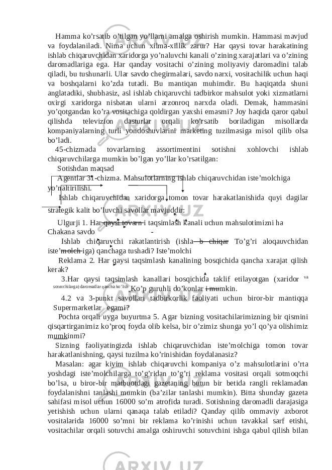 Hamma ko’rsatib o’tilgan yo’llarni amalga oshirish mumkin. Hammasi mavjud va foydalaniladi. Nima uchun xilma-xillik zarur? Har qaysi tovar harakatining ishlab chiqaruvchidan xaridorga yo’naluvchi kanali o’zining xarajatlari va o’zining daromadlariga ega. Har qanday vositachi o’zining moliyaviy daromadini talab qiladi, bu tushunarli. Ular savdo chegirmalari, savdo narxi, vositachilik uchun haqi va boshqalarni ko’zda tutadi. Bu mantiqan muhimdir. Bu haqiqatda shuni anglatadiki, shubhasiz, asl ishlab chiqaruvchi tadbirkor mahsulot yoki xizmatlarni oxirgi xaridorga nisbatan ularni arzonroq narxda oladi. Demak, hammasini yo’qotgandan ko’ra vositachiga qoldirgan yaxshi emasmi? Joy haqida qaror qabul qilishda televizion dasturlar orqali ko’rsatib boriladigan misollarda kompaniyalarning turli yondoshuvlarini marketing tuzilmasiga misol qilib olsa bo’ladi. 45-chizmada tovarlarning assortimentini sotishni xohlovchi ishlab chiqaruvchilarga mumkin bo’lgan yo’llar ko’rsatilgan: Sotishdan maqsad Agentlar 31-chizma. Mahsulotlarning ishlab chiqaruvchidan iste’molchiga yo’naltirilishi. Ishlab chiqaruvchidan xaridorga tomon tovar harakatlanishida quyi dagilar strategik kalit bo’luvchi savollar mavjuddir: Ulgurji 1. Har qaysi tovarn i taqsimlash kanali uchun mahsulotimizni ha Chakana savdo - Ishlab chiqaruvchi rakatlantirish (ishla b chiqar To’g’ri aloqauvchidan iste’ molch iga) qanchaga tushadi? Iste’molchi Reklama 2. Har qaysi taqsimlash kanalining bosqichida qancha xarajat qilish kerak? 3. Har qaysi taqsimlash kanallari bosqichida taklif etilayotgan (xaridor va sotuvchilarga) daromadlar qancha bo’lish Ko’p guruhli do’konlar i mu mkin. 4. 2 va 3-punkt savollari tadbirkorlik faoliyati uchun biror-bir mantiqqa Supermarketlar egami? Pochta orqali uyga buyurtma 5. Agar bizning vositachilarimizning bir qismini qisqartirganimiz ko’proq foyda olib kelsa, bir o’zimiz shunga yo’l qo’ya olishimiz m umk inmi? Sizning faoliyatingizda ishlab chiqaruvchidan iste’molchiga tomon tovar harakatlanishning, qaysi tuzilma ko’rinishidan foydalanasiz? Masalan: agar kiyim ishlab chiqaruvchi kompaniya o’z mahsulotlarini o’rta yoshdagi iste’molchilarga to’g’ridan to’g’ri reklama vositasi orqali sotmoqchi bo’lsa, u biror-bir matbuotdagi gazetaning butun bir betida rangli reklamadan foydalanishni tanlashi mumkin (ba’zilar tanlashi mumkin). Bitta shunday gazeta sahifasi misol uchun 16000 so’m atrofida turadi. Sotishning daromadli darajasiga yetishish uchun ularni qanaqa talab etiladi? Qanday qilib ommaviy axborot vositalarida 16000 so’mni bir reklama ko’rinishi uchun tavakkal sarf etishi, vositachilar orqali sotuvchi amalga oshiruvchi sotuvchini ishga qabul qilish bilan 