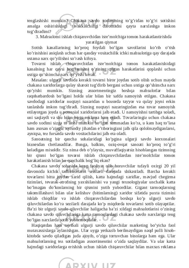 tenglashishi mumkin? Chakana savdo xodimining to’g’ridan to’g’ri sotishini amalga oshirishidagi tavakkalchiligi daromadni qayta narxlashga imkon tug’diradimi? 3. Mahsulotni ishlab chiqaruvchidan iste’molchiga tomon harakatlantirishda yaratilgan qiymat Sotish kanallarining ko’proq foydali bo’lgan savollarini ko’rib o’tish ko’rinishini aniqlash uchun har qanday vositachilik ichki mahsulotiga qay darajada ustama narx qo’yilishni so’rash kifoya. Tovarni ishlab chiqaruvchidan iste’molchiga tomon harakatlanishidagi kanalning har qaysi bog’lanishni o’zining qilgan harakatlarini qoplashi uchun ustiga qo’shimcha narx qo’yishi kerak. Masalan: ulgurji savdoda kerakli tovarni biror joydan sotib olish uchun mayda chakana xaridorlarga qulay sharoit tug’dirib bergani uchun ustiga qo’shimcha narx qo’yishi mumkin. Sizning assortmentingiz boshqa mahsulotlar bilan raqobatbardosh bo’lgani holda ular bilan bir safda namoyish etilgan. Chakana savdodagi xaridorlar nuqtayi nazaridan u bozorda tayyor va qulay joyni erkin tanlashda imkon tug’diradi. Sizning nuqtayi nazaringizdan esa tovar namoyish etilayotgan joyda u potensial xaridorlarni jalb etadi. U namoyishni tartibga soladi, uni saqlaydi va shu bilan birga reklama ham qiladi. Tovarlaringiz uchun chakana savdo xodimi sizga to’lashi mumkin bo’lgan summadan ko’ra, u kam haq to’lasa ham asosan o’zingiz iqtisodiy jihatdan e’tiboringizni jalb qila qololmaydiganlarni, ayniqsa, tez fursatda savdo vositachilarini jalb eta oladi. Sanoatning bir qancha sohalaridagi ko’pgina ulgurji savdo korxonalari biznesdan chetlanadilar. Bunga, balkim, oziq-ovqat sanoati ko’proq to’g’ri keladigan misoldir. Siz nima deb o’ylaysiz, muvaffaqiyatsiz hisoblangan tizimning bir qismi bo’lgan tovarni ishlab chiqaruvchilardan iste’molchilar tomon harakatlanish bilan bu qanchalik bog’liq ekan? Chakana savdo sohasida keng faoliyat olib boruvchilar tufayli oxirgi 20 yil davomida kichik tadbirkorlarni sezilarli darajada shikastladi. Barcha kerakli tovarlarni bitta joydan xarid qilish, katta hajmdagi xaridlar, mavjud chegirma tizimlari, tevarak-atrofning yaxshilanishi va yangi texnologiyalar unchalik katta bo’lmagan do’konlarning bir qismini yutib yubordilar. Gigant tarmoqlarning takomillashuvi bilan ular kelishuv (bitimlarning) xaridor sifatida puxta tizimini ishlab chiqdilar va ishlab chiqaruvchilardan boshqa ko’p ulgurji savdo qiluvchilardan ko’ra sezilarli darajada ko’p miqdorda tovarlarni sotib olayaptilar. Ba’zi bir ulgurji savdo qiluvchilar haligacha ba’zi xildagi mahsulotlarini o’zining chakana savdo qiluvchilariga katta tarmoqlardagi chakana savdo narxlariga teng bo’lgan narxlarda sotib yubormoqdalar. Haqiqatdan ham tajribali ulgurji savdo qiluvchilar marketing bo’yicha faol mutaxassislarga aylanishgan. Ular uyga yetkazib berilmaydigan naqd pulli hisob- kitobda savdo qiladigan juda ajoyib, o’ziga tortuvchan binolarga ham ega. Ular mahsulotlarning tez sotiladigan assortimentini o’zida saqlaydilar. Va ular katta hajmdagi xaridorlarga erishish uchun ishlab chiqaruvchilar bilan maxsus reklama 