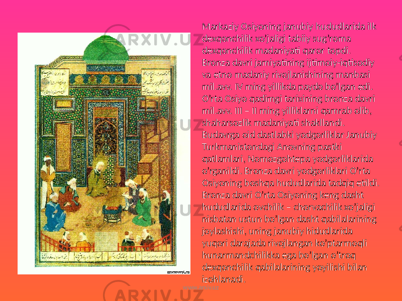 Markaziy Osiyoning janubiy hududlarida ilk dexqonchilik xo’jaligi tabiiy sug’roma dexqonchilik madaniyati qaror topdi. Bronza davri jamiyatining ijtimoiy-iqtisodiy va etno madaniy rivojlanishining manbasi mil.avv. IV ming yillikda paydo bo’lgan edi. O’rta Osiyo qadimgi tarixining bronza davri mil.avv. III – II ming yilliklarni qamrab olib, shaharsozlik madaniyati shakllandi. Budavrga oid dastlabki yodgorliklar Janubiy Turkmanistondagi Anovning pastki qatlamlari, Nomozgohtepa yodgorliklarida o’rganildi. Bronza davri yodgorliklari O’rta Osiyoning boshqa hududlarida tadqiq etildi. Bronza davri O’rta Osiyoning keng dasht hududlarida ovchilik – chorvachilik xo’jaligi nisbatan ustun bo’lgan dasht qabilalarining joylashishi, uning janubiy hidudlarida yuqori darajada rivojlangan ko’ptarmoqli hunarmandchilikka ega bo’lgan o’troq dexqonchilik qabilalarining yoyilishi bilan izohlanadi. www.arxiv.uz 