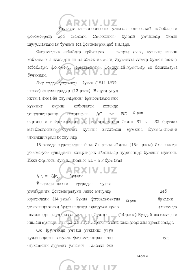 12-расм 13-расм 14-расм Ёруглик катталикларини улчовчи оптикавий асбобларни фотометрлар деб аталади. Оптиканинг бундай улчашлар билан шугулланадиган булими эса фотометрия деб аталади. Фотометрик асбоблар субъектив -визуал яъни, кузнинг сезиш кобилиятига асослданган ва объектив яъни, ёругликка сезгир булган электр асбоблари: фотометр, термоэлемент, фотокупайтиргичлар ва бошкаларга булинади. Энг содда фотометр Бузин (1811-1899- немис) фотометридир (12-расм). Визуал усул иккита ёнма-ён сиртларнинг ёритилганлигини кузнинг куриш кобилияти асосида тенглаштиришга асосланган. АС ва ВС сиртларнинг ёритилганлигини тенглаштириш билан S 1 ва S 2 ёруглик манбаларининг ёруглик кучини хисоблаш мумкин. Ёритилганлиги тенглаштирилган сиртлар 13-расмда курсатилган ёнма-ён ярим айлана (13а -расм) ёки иккита устима-уст тушадиган концентрик айланалар куринишда булиши мумкин. Икки сиртнинг ёритилганлиги Е1 = Е 2 булганда I 1 | r 1 = I 2 | r 2 булади. Ёритилганликни тугридан тугри улчайдиган фотометрларни люкс метрлар деб юритилади (14-расм). Бунда фотоэлементда ёруглик таъсирида хосил булган электр юритувчи кучни люксметр шкаласида граудировка килинган булади (14-расм) Бундай люксметрни ишлаш принципини фотоаппаратларнинг экспанометрида хам кулланилади. Ок ёругликда улчаш утказиш учун кулланадиган визуаль фотометрлардан энг куп таркалгани ёруглик улчагич головка ёки 