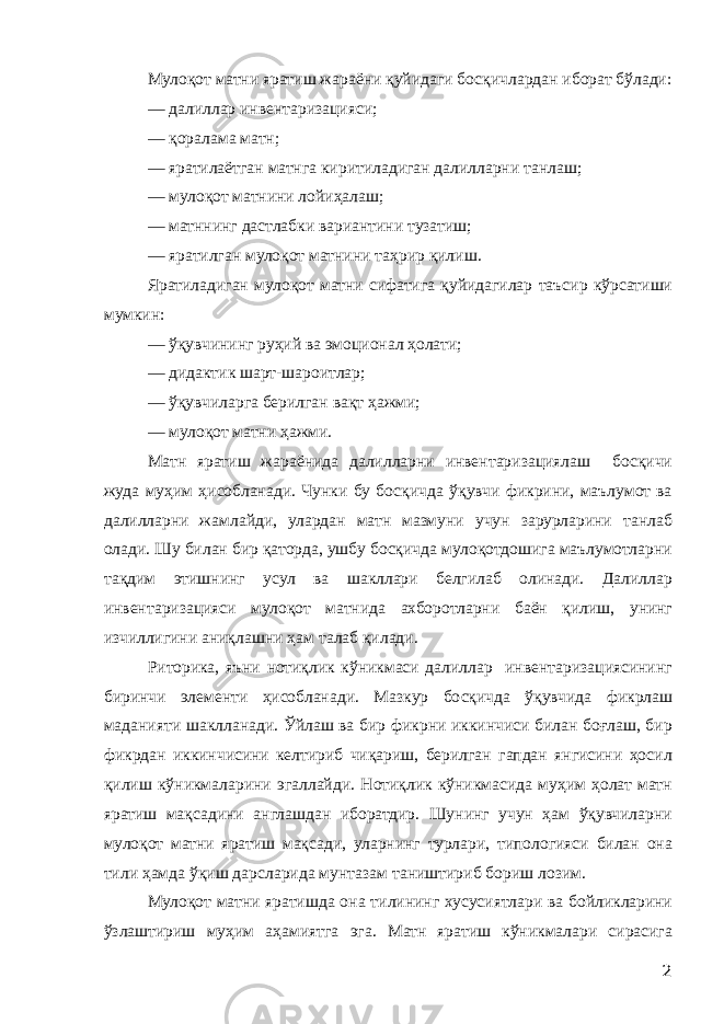 Мулоқот матни яратиш жараёни қуйидаги босқичлардан иборат бўлади: — далиллар инвентаризацияси; — қоралама матн; — яратилаётган матнга киритиладиган далилларни танлаш; — мулоқот матнини лойиҳалаш; — матннинг дастлабки вариантини тузатиш; — яратилган мулоқот матнини таҳрир қилиш. Яратиладиган мулоқот матни сифатига қуйидагилар таъсир кўрсатиши мумкин: — ўқувчининг руҳий ва эмоционал ҳолати; — дидактик шарт-шароитлар; — ўқувчиларга берилган вақт ҳажми; — мулоқот матни ҳажми. Матн яратиш жараёнида далилларни инвентаризациялаш босқичи жуда муҳим ҳисобланади. Чунки бу босқичда ўқувчи фикрини, маълумот ва далилларни жамлайди, улардан матн мазмуни учун зарурларини танлаб олади. Шу билан бир қаторда, ушбу босқичда мулоқотдошига маълумотларни тақдим этишнинг усул ва шакллари белгилаб олинади. Далиллар инвентаризацияси мулоқот матнида ахборотларни баён қилиш, унинг изчиллигини аниқлашни ҳам талаб қилади. Риторика, яъни нотиқлик кўникмаси далиллар инвентаризациясининг биринчи элементи ҳисобланади. Мазкур босқичда ўқувчида фикрлаш маданияти шаклланади. Ўйлаш ва бир фикрни иккинчиси билан боғлаш, бир фикрдан иккинчисини келтириб чиқариш, берилган гапдан янгисини ҳосил қилиш кўникмаларини эгаллайди. Нотиқлик кўникмасида муҳим ҳолат матн яратиш мақсадини англашдан иборатдир. Шунинг учун ҳам ўқувчиларни мулоқот матни яратиш мақсади, уларнинг турлари, типологияси билан она тили ҳамда ўқиш дарсларида мунтазам таништириб бориш лозим. Мулоқот матни яратишда она тилининг хусусиятлари ва бойликларини ўзлаштириш муҳим аҳамиятга эга. Матн яратиш кўникмалари сирасига 2 