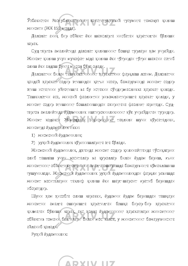 Ўзбекистон Республикасининг конституциявий тузумига тажовуз қилиш жинояти (ЖК 159-модда). Далолат аниқ бир обйект ёки шахсларга нисбатан қаратилган бўлиши керак. Суд-тергов амалиётида далолат қилишнинг бошқа турлари ҳам учрайди. Жиноят қилиш учун мукофот вада қилиш ёки тўғридан тўғри шахсни сотиб олиш ёки алдаш бунга мисол бўла олади. Далолатчи билан ташкилотчининг ҳаракатини фарқлаш лозим. Далолатчи қандай ҳаракат содир этишидан қатъи назар, бажарувчида жиноят содир этиш истагини уйғотишга ва бу истакни сўндирмасликка ҳаракат қилади. Ташкилотчи еса, жиноий фаолиятни ривожлантиришга ҳаракат қилади, у жиноят содир этишнинг бошланишидан охиригача фаолият юритади. Суд- тергов амалиётида ёрдамчилик иштирокчиликнинг кўп учрайдиган туридир. Жиноят кодекси 28-моддаси 5-қисмининг таҳлили шуни кўрсатадики, жиноятда ёрдамчилик икки: 1) жисмоний ёрдамчилик; 2) руҳий ёрдамчилик кўринишларига эга бўлади. Жисмоний ёрдамчилик, дэганда жиноят содир қилинаётганда тўсиқларни олиб ташлаш учун воситалар ва қуроллар билан ёрдам бериш, яъни жиноятнинг обйектив томонини амалга оширишда бажарувчига кўмаклашиш тушунилади. Жисмоний ёрдамчилик руҳий ёрдамчиликдан фарқли равишда жиноят воситаларни таклиф қилиш ёки шарт-шароит яратиб беришдан иборатдир. Шуни ҳам ҳисобга олиш керакки, ёрдамчи ёрдам беришдан ташқари жиноятни амалга оширишга қаратилган бошқа бирор-бир ҳаракатни қилмаган бўлиши керак, акс ҳолда ёрдамчининг ҳаракатлари жиноятнинг обйектив томони белгилари билан мос келса, у жиноятнинг бажарувчисига айланиб қолади. Руҳий ёрдамчилик: 