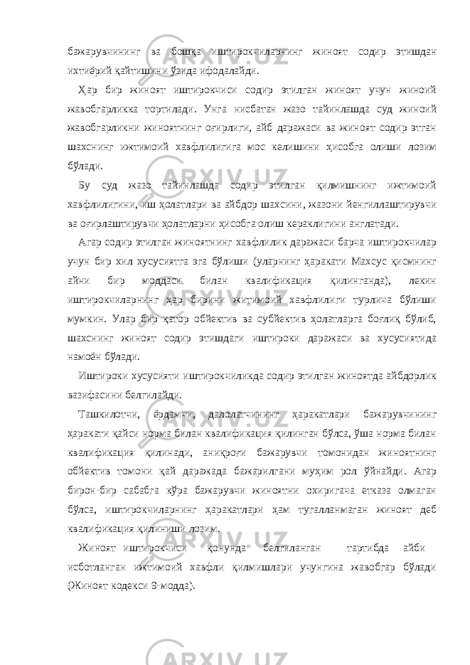 бажарувчининг ва бошқа иштирокчиларнинг жиноят содир этишдан ихтиёрий қайтишини ўзида ифодалайди. Ҳар бир жиноят иштирокчиси содир этилган жиноят учун жиноий жавобгарликка тортилади. Унга нисбатан жазо тайинлашда суд жиноий жавобгарликни жиноятнинг оғирлиги, айб даражаси ва жиноят содир этган шахснинг ижтимоий хавфлилигига мос келишини ҳисобга олиши лозим бўлади. Бу суд жазо тайинлашда содир этилган қилмишнинг ижтимоий хавфлилигини, иш ҳолатлари ва айбдор шахсини, жазони йенгиллаштирувчи ва оғирлаштирувчи ҳолатларни ҳисобга олиш кераклигини англатади. Агар содир этилган жиноятнинг хавфлилик даражаси барча иштирокчилар учун бир хил хусусиятга эга бўлиши (уларнинг ҳаракати Махсус қисмнинг айни бир моддаси билан квалификация қилинганда), лекин иштирокчиларнинг ҳар бирини житимоий хавфлилиги турлича бўлиши мумкин. Улар бир қатор обйектив ва субйектив ҳолатларга боғлиқ бўлиб, шахснинг жиноят содир этишдаги иштироки даражаси ва хусусиятида намоён бўлади. Иштироки хусусияти иштирокчиликда содир этилган жиноятда айбдорлик вазифасини белгилайди. Ташкилотчи, ёрдамчи, далолатчининг ҳаракатлари бажарувчининг ҳаракати қайси норма билан квалификация қилинган бўлса, ўша норма билан квалификация қилинади, аниқроғи бажарувчи томонидан жиноятнинг обйектив томони қай даражада бажарилгани муҳим рол ўйнайди. Агар бирон-бир сабабга кўра бажарувчи жиноятни охиригача етказа олмаган бўлса, иштирокчиларнинг ҳаракатлари ҳам тугалланмаган жиноят деб квалификация қилиниши лозим. Жиноят иштирокчиси қонунда белгиланган тартибда айби исботланган ижтимоий хавфли қилмишлари учунгина жавобгар бўлади (Жиноят кодекси 9-модда). 