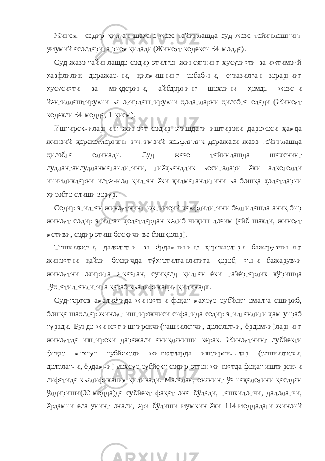 Жиноят содир қилган шахсга жазо тайинлашда суд жазо тайинлашнинг умумий асосларига риоя қилади (Жиноят кодекси 54-модда). Суд жазо тайинлашда содир этилган жиноятнинг хусусияти ва ижтимоий хавфлилик даражасини, қилмишнинг сабабини, етказилган зарарнииг хусусияти ва миқдорини, айбдорнинг шахсини ҳамда жазони йенгиллаштирувчи ва оғирлаштирувчи ҳолатларни ҳисобга олади (Жиноят кодекси 54-модда, 1-қисм). Иштирокчиларнинг жиноят содир этишдаги иштироки даражаси ҳамда жиноий ҳаракатларнинг ижтимоий хавфлилик даражаси жазо тайинлашда ҳисобга олинади. Суд жазо тайинлашда шахснинг судлангансудланмаганлигини, гиёҳвандлик воситалари ёки алкоголли ичимликларни истеъмол қилган ёки қилмаганлигини ва бошқа ҳолатларни ҳисобга олиши зарур. Содир этилган жиноятнинг ижтимоий хавфлилигини белгилашда аниқ бир жиноят содир этилган ҳолатлардан келиб чиқиш лозим (айб шакли, жиноят мотиви, содир этиш босқичи ва бошқалар). Ташкилотчи, далолатчи ва ёрдамчининг ҳаракатлари бажарувчининг жиноятни қайси босқичда тўхтатилганлигига қараб, яъни бажарувчи жиноятни охирига етказган, суиқасд қилган ёки тайёргарлик кўришда тўхтатилганлигига қараб квалификация қилинади. Суд-тергов амалиётида жиноятни фақат махсус субйект амалга ошириб, бошқа шахслар жиноят иштирокчиси сифатида содир этилганлиги ҳам учраб туради. Бунда жиноят иштирокчи(ташкилотчи, далолатчи, ёрдамчи)ларнинг жиноятда иштироки даражаси аниқланиши керак. Жиноятнинг субйекти фақат махсус субйектли жиноятларда иштирокчилар (ташкилотчи, далолатчи, ёрдамчи) махсус субйект содир этган жиноятда фақат иштирокчи сифатида квалификация қилинади. Масалан, онанинг ўз чақалоғини қасддан ўлдириши(99-модда)да субйект фақат она бўлади, ташкилотчи, далолатчи, ёрдамчи еса унинг онаси, ери бўлиши мумкин ёки 114-моддадаги жиноий 