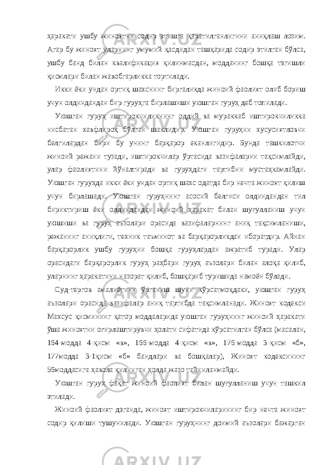 ҳаракати ушбу жиноятни содир этишга қаратилганлигини аниқлаш лозим. Агар бу жиноят уларнинг умумий қасдидан ташқарида содир этилган бўлса, ушбу банд билан квалификация қилинмасдан, модданинг бошқа тэгишли қисмлари билан жавобгарликка тортилади. Икки ёки ундан ортиқ шахснинг биргаликда жиноий фаолият олиб бориш учун олдиндандан бир гуруҳга бирлашиши уюшган гуруҳ деб топилади. Уюшган гуруҳ иштирокчиликнинг оддий ва мураккаб иштирокчиликка нисбатан хавфлироқ бўлган шаклидир. Уюшган гуруҳни хусусиятловчи белгилардан бири бу унинг барқарор еканлигидир. Бунда ташкилотчи жиноий режани тузади, иштирокчилар ўртасида вазифаларни тақсимлайди, улар фаолиятини йўналтиради ва гуруҳдаги тартибни мустаҳкамлайди. Уюшган гуруҳда икки ёки ундан ортиқ шахс одатда бир нечта жиноят қилиш учун бирлашади. Уюшган гуруҳнинг асосий белгиси олдиндандан тил бириктириш ёки олдиндандан жиноий ҳаракат билан шуғулланиш учун уюшиши ва гуруҳ аъзолари орасида вазифаларнинг аниқ тақсимланиши, режанинг аниқлиги, техник таъминот ва барқарорликдан иборатдир. Айнан барқарорлик ушбу гуруҳни бошқа гуруҳлардан ажратиб туради. Улар орасидаги барқарорлик гуруҳ раҳбари гуруҳ аъзолари билан алоқа қилиб, уларнинг ҳаракатини назорат қилиб, бошқариб туришида намоён бўлади. Суд-тергов амалиётини ўрганиш шуни кўрсатмоқдаки, уюшган гуруҳ аъзолари орасида вазифалар аниқ тартибда тақсимланади. Жиноят кодекси Махсус қисмининг қатор моддаларида уюшган гуруҳнинг жиноий ҳаракати ўша жиноятни оғирлаштирувчи ҳолати сифатида кўрсатилган бўлса (масалан, 164-модда 4-қисм «в», 166-модда 4-қисм «в», 176-модда 3-қисм «б», 177модда 3-1қисм «б» бандлари ва бошқалар), Жиноят кодексининг 56моддасига ҳавола қилинган ҳолда жазо тайинланмайди. Уюшган гуруҳ фақат жиноий фаолият билан шуғулланиш учун ташкил этилади. Жиноий фаолият дэганда, жиноят иштирокчиларининг бир нечта жиноят содир қилиши тушунилади. Уюшган гуруҳнинг доимий аъзолари бажарган 