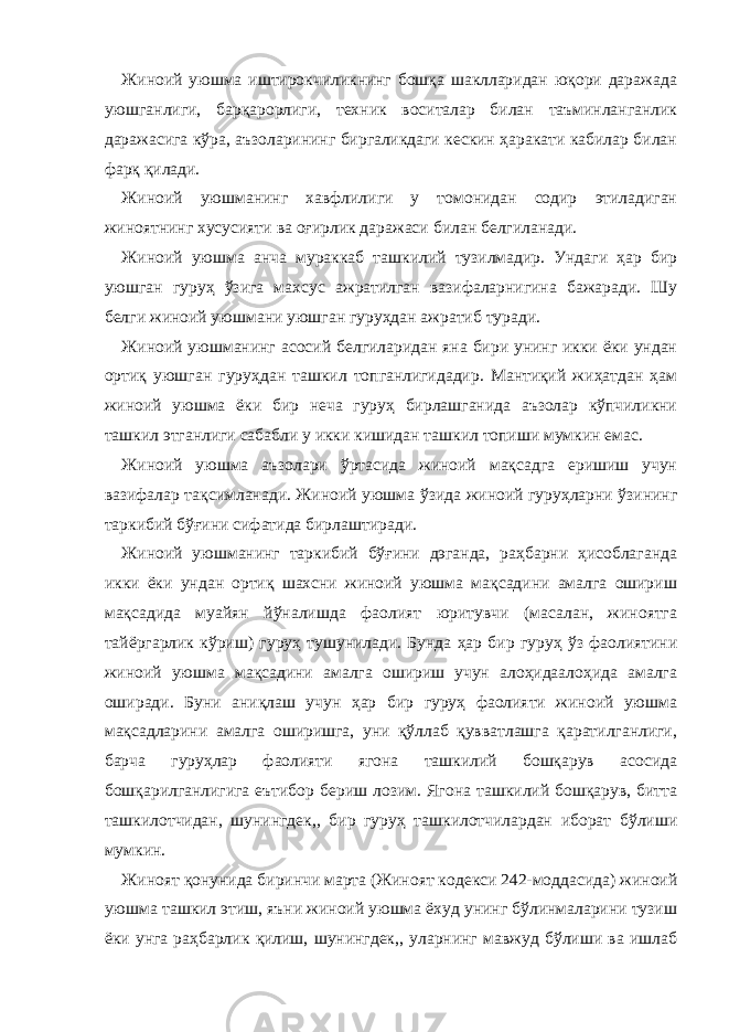 Жиноий уюшма иштирокчиликнинг бошқа шаклларидан юқори даражада уюшганлиги, барқарорлиги, техник воситалар билан таъминланганлик даражасига кўра, аъзоларининг биргаликдаги кескин ҳаракати кабилар билан фарқ қилади. Жиноий уюшманинг хавфлилиги у томонидан содир этиладиган жиноятнинг хусусияти ва оғирлик даражаси билан белгиланади. Жиноий уюшма анча мураккаб ташкилий тузилмадир. Ундаги ҳар бир уюшган гуруҳ ўзига махсус ажратилган вазифаларнигина бажаради. Шу белги жиноий уюшмани уюшган гуруҳдан ажратиб туради. Жиноий уюшманинг асосий белгиларидан яна бири унинг икки ёки ундан ортиқ уюшган гуруҳдан ташкил топганлигидадир. Мантиқий жиҳатдан ҳам жиноий уюшма ёки бир неча гуруҳ бирлашганида аъзолар кўпчиликни ташкил этганлиги сабабли у икки кишидан ташкил топиши мумкин емас. Жиноий уюшма аъзолари ўртасида жиноий мақсадга еришиш учун вазифалар тақсимланади. Жиноий уюшма ўзида жиноий гуруҳларни ўзининг таркибий бўғини сифатида бирлаштиради. Жиноий уюшманинг таркибий бўғини дэганда, раҳбарни ҳисоблаганда икки ёки ундан ортиқ шахсни жиноий уюшма мақсадини амалга ошириш мақсадида муайян йўналишда фаолият юритувчи (масалан, жиноятга тайёргарлик кўриш) гуруҳ тушунилади. Бунда ҳар бир гуруҳ ўз фаолиятини жиноий уюшма мақсадини амалга ошириш учун алоҳидаалоҳида амалга оширади. Буни аниқлаш учун ҳар бир гуруҳ фаолияти жиноий уюшма мақсадларини амалга оширишга, уни қўллаб қувватлашга қаратилганлиги, барча гуруҳлар фаолияти ягона ташкилий бошқарув асосида бошқарилганлигига еътибор бериш лозим. Ягона ташкилий бошқарув, битта ташкилотчидан, шунингдек,, бир гуруҳ ташкилотчилардан иборат бўлиши мумкин. Жиноят қонунида биринчи марта (Жиноят кодекси 242-моддасида) жиноий уюшма ташкил этиш, яъни жиноий уюшма ёхуд унинг бўлинмаларини тузиш ёки унга раҳбарлик қилиш, шунингдек,, уларнинг мавжуд бўлиши ва ишлаб 