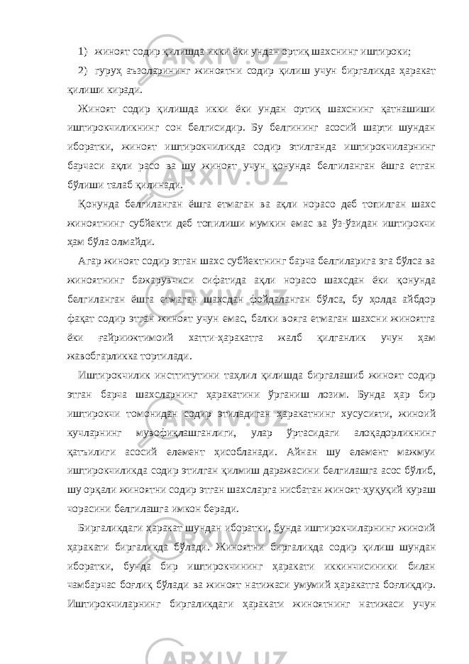 1) жиноят содир қилишда икки ёки ундан ортиқ шахснинг иштироки; 2) гуруҳ аъзоларининг жиноятни содир қилиш учун биргаликда ҳаракат қилиши киради. Жиноят содир қилишда икки ёки ундан ортиқ шахснинг қатнашиши иштирокчиликнинг сон белгисидир. Бу белгининг асосий шарти шундан иборатки, жиноят иштирокчиликда содир этилганда иштирокчиларнинг барчаси ақли расо ва шу жиноят учун қонунда белгиланган ёшга етган бўлиши талаб қилинади. Қонунда белгиланган ёшга етмаган ва ақли норасо деб топилган шахс жиноятнинг субйекти деб топилиши мумкин емас ва ўз-ўзидан иштирокчи ҳам бўла олмайди. Агар жиноят содир этган шахс субйектнинг барча белгиларига эга бўлса ва жиноятнинг бажарувчиси сифатида ақли норасо шахсдан ёки қонунда белгиланган ёшга етмаган шахсдан фойдаланган бўлса, бу ҳолда айбдор фақат содир этган жиноят учун емас, балки вояга етмаган шахсни жиноятга ёки ғайриижтимоий хатти-ҳаракатга жалб қилганлик учун ҳам жавобгарликка тортилади. Иштирокчилик инсттитутини таҳлил қилишда биргалашиб жиноят содир этган барча шахсларнинг ҳаракатини ўрганиш лозим. Бунда ҳар бир иштирокчи томонидан содир этиладиган ҳаракатнинг хусусияти, жиноий кучларнинг мувофиқлашганлиги, улар ўртасидаги алоқадорликнинг қатъилиги асосий елемент ҳисобланади. Айнан шу елемент мажмуи иштирокчиликда содир этилган қилмиш даражасини белгилашга асос бўлиб, шу орқали жиноятни содир этган шахсларга нисбатан жиноят-ҳуқуқий кураш чорасини белгилашга имкон беради. Биргаликдаги ҳаракат шундан иборатки, бунда иштирокчиларнинг жиноий ҳаракати биргаликда бўлади. Жиноятни биргаликда содир қилиш шундан иборатки, бунда бир иштирокчининг ҳаракати иккинчисиники билан чамбарчас боғлиқ бўлади ва жиноят натижаси умумий ҳаракатга боғлиқдир. Иштирокчиларнинг биргаликдаги ҳаракати жиноятнинг натижаси учун 