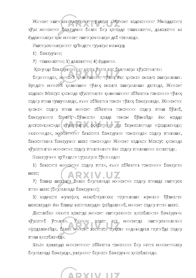 Жиноят иштирокчиларининг турлари ..Жиноят кодексининг 28моддасига кўра жиноятни бажарувчи билан бир қаторда ташкилотчи, далолатчи ва ёрдамчилари ҳам жиноят иштирокчилари деб топилади. Иштирокчиларнинг қуйидаги турлари мавжуд: 1) бажарувчи; 2) ташкилотчи; 3) далолатчи; 4) ёрдамчи. Қонунда бажарувчининг қатор ўзига хос белгилари кўрсатилган: биринчидан, жиноий қилмишнинг тўлиқ ёки қисман амалга оширилиши. Бундаги жиноий қилмишни тўлиқ амалга оширилиши дэганда, Жиноят кодекси Махсус қисмида кўрсатилган қилмишнинг обйектив томонини тўлиқ содир этиш тушунилади, яъни обйектив томон тўлиқ бажарилади. Жиноятни қисман содир этиш жиноят обйектив томонини содир этиш бўлиб, бажарувчига боғлиқ бўлмаган ҳолда тамом бўлмайди ёки модда диспозициясида кўрсатилган оқибатнинг юз бермаслигида ифодаланади; иккинчидан, жиноятнинг бевосита бажарувчи томонидан содир этилиши, бевоситалик бажарувчи шахс томонидан Жиноят кодекси Махсус қисмида кўрсатилган жиноятни содир этилганлиги ёки содир этилишини англатади. Бажарувчи қуйидаги турларга бўлинади: 1) бевосита жиноятни содир этган, яъни обйектив томонини бажарган шахс; 2) бошқа шахслар билан биргаликда жиноятни содир этишда иштирок этган шахс (биргаликда бажарувчи); 3) кодексга мувофиқ жавобгарликка тортилиши мумкин бўлмаган шахслардан ёки бошқа воситалардан фойдаланиб, жиноят содир этган шахс. Дастлабки иккита ҳолатда жиноят иштирокчиси ҳисобланган бажарувчи кўрсатиб ўтилган. Учинчи ҳолат еса жиноятда иштирокчиликни ифодаламайди, балки жиноят воситаси орқали индивидуал тартибда содир этиш ҳисобланади. Баъзи ҳолларда жиноятнинг обйектив томонини бир нечта жиноятчилар биргаликда бажаради, уларнинг барчаси бажарувчи ҳисобланади. 