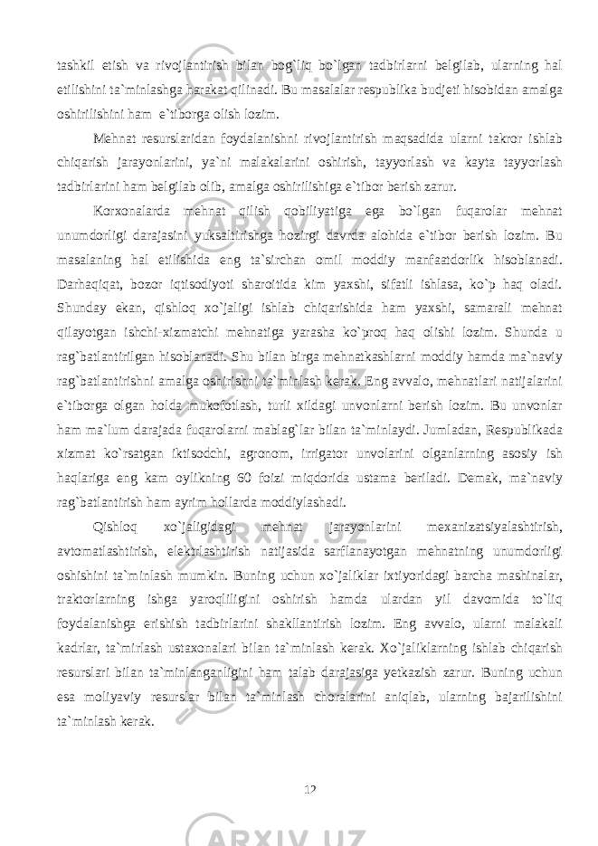 tashkil etish va rivojlantirish bilan bog`liq bo`lgan tadbirlarni belgilab, ularning hal etilishini ta`minlashga harakat qilinadi. Bu masalalar respublika budjeti hisobidan amalga oshirilishini ham e`tiborga olish lozim. Mehnat resurslaridan foydalanishni rivojlantirish maqsadida ularni takror ishlab chiqarish jarayonlarini, ya`ni malakalarini oshirish, tayyorlash va kayta tayyorlash tadbirlarini ham belgilab olib, amalga oshirilishiga e`tibor berish zarur. Korxonalarda mehnat qilish qobiliyatiga ega bo`lgan fuqarolar mehnat unumdorligi darajasini yuksaltirishga hozirgi davrda alohida e`tibor berish lozim. Bu masalaning hal etilishida eng ta`sirchan omil moddiy manfaatdorlik hisoblanadi. Darhaqiqat, bozor iqtisodiyoti sharoitida kim yaxshi, sifatli ishlasa, ko`p haq oladi. Shunday ekan, qishloq xo`jaligi ishlab chiqarishida ham yaxshi, samarali mehnat qilayotgan ishchi-xizmatchi mehnatiga yarasha ko`proq haq olishi lozim. Shunda u rag`batlantirilgan hisoblanadi. Shu bilan birga mehnatkashlarni moddiy hamda ma`naviy rag`batlantirishni amalga oshirishni ta`minlash kerak. Eng avvalo, mehnatlari natijalarini e`tiborga olgan holda mukofotlash, turli xildagi unvonlarni berish lozim. Bu unvonlar ham ma`lum darajada fuqarolarni mablag`lar bilan ta`minlaydi. Jumladan, Respublikada xizmat ko`rsatgan iktisodchi, agronom, irrigator unvolarini olganlarning asosiy ish haqlariga eng kam oylikning 60 foizi miqdorida ustama beriladi. Demak, ma`naviy rag`batlantirish ham ayrim hollarda moddiylashadi. Qishloq xo`jaligidagi mehnat jarayonlarini mexanizatsiyalashtirish, avtomatlashtirish, elektrlashtirish natijasida sarflanayotgan mehnatning unumdorligi oshishini ta`minlash mumkin. Buning uchun xo`jaliklar ixtiyoridagi barcha mashinalar, traktorlarning ishga yaroqliligini oshirish hamda ulardan yil davomida to`liq foydalanishga erishish tadbirlarini shakllantirish lozim. Eng avvalo, ularni malakali kadrlar, ta`mirlash ustaxonalari bilan ta`minlash kerak. Xo`jaliklarning ishlab chiqarish resurslari bilan ta`minlanganligini ham talab darajasiga yetkazish zarur. Buning uchun esa moliyaviy resurslar bilan ta`minlash choralarini aniqlab, ularning bajarilishini ta`minlash kerak. 12 