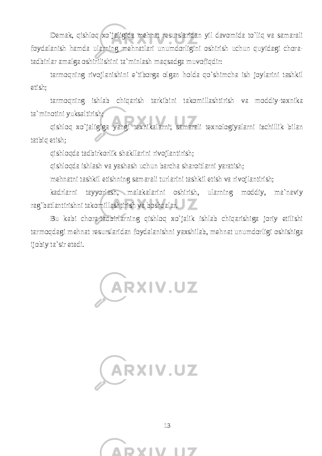 Demak, qishloq xo`jaligida mehnat resurslaridan yil davomida to`liq va samarali foydalanish hamda ularning mehnatlari unumdorligini oshirish uchun quyidagi chora- tadbirlar amalga oshirilishini ta`minlash maqsadga muvofiqdir: tarmoqning rivojlanishini e`tiborga olgan holda qo`shimcha ish joylarini tashkil etish; tarmoqning ishlab chiqarish tarkibini takomillashtirish va moddiy-texnika ta`minotini yuksaltirish; qishloq xo`jaligiga yangi texnikalarni, samarali texnologiyalarni izchillik bilan tatbiq etish; qishloqda tadbirkorlik shakllarini rivojlantirish; qishloqda ishlash va yashash uchun barcha sharoitlarni yaratish; mehnatni tashkil etishning samarali turlarini tashkil etish va rivojlantirish; kadrlarni tayyorlash, malakalarini oshirish, ularning moddiy, ma`naviy rag`batlantirishni takomillashtirish va boshqalar. Bu kabi chora-tadbirlarning qishloq xo`jalik ishlab chiqarishiga joriy etilishi tarmoqdagi mehnat resurslaridan foydalanishni yaxshilab, mehnat unumdorligi oshishiga ijobiy ta`sir etadi. 13 