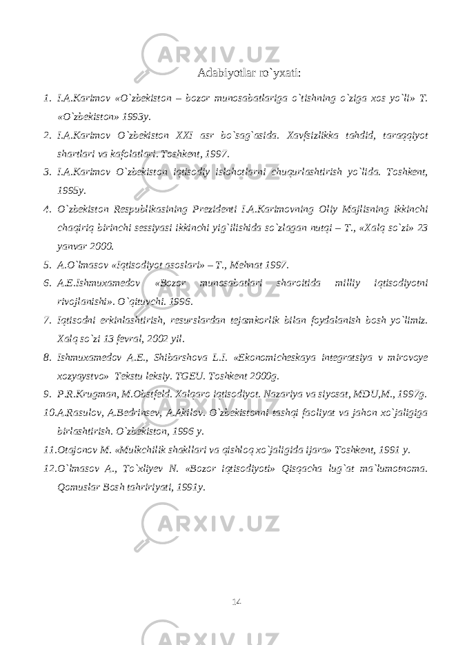 Adabiyotlar ro`yxati : 1. I.A.Karimov «O`zbekiston – bozor munosabatlariga o`tishning o`ziga xos yo`li» T. «O`zbekiston» 1993y. 2. I.A.Karimov O`zbekiston XXI asr bo`sag`asida. Xavfsizlikka tahdid, taraqqiyot shartlari va kafolatlari. Toshkent, 1997. 3. I.A.Karimov O`zbekiston iqtisodiy islohotlarni chuqurlashtirish yo`lida. Toshkent, 1995y. 4. O`zbekiston Respublikasining Prezidenti I.A.Karimovning Oliy Majlisning ikkinchi chaqiriq birinchi sessiyasi ikkinchi yig`ilishida so`zlagan nutqi – T., «Xalq so`zi» 23 yanvar 2000. 5. A.O`lmasov «Iqtisodiyot asoslari» – T., Mehnat 1997. 6. A.E.Ishmuxamedov «Bozor munosabatlari sharoitida milliy iqtisodiyotni rivojlanishi». O`qituvchi. 1996. 7. Iqtisodni erkinlashtirish, resurslardan tejamkorlik bilan foydalanish bosh yo`limiz. Xalq so`zi 13 fevral, 2002 yil. 8. Ishmuxamedov A.E., Shibarshova L.I. «Ekonomicheskaya integratsiya v mirovoye xozyaystvo» Tekstu leksiy. TGEU. Toshkent 2000g. 9. P.R.Krugman, M.Obstfeld. Xalqaro iqtisodiyot. Nazariya va siyosat, MDU,M., 1997g. 10. A.Rasulov, A.Bedrinsev, A.Akilov. O`zbekistonni tashqi faoliyat va jahon xo`jaligiga birlashtirish. O`zbekiston, 1996 y. 11. Otajonov M. «Mulkchilik shakllari va qishloq xo`jaligida ijara» Toshkent, 1991 y. 12. O`lmasov A., To`xliyev N. «Bozor iqtisodiyoti» Qisqacha lug`at ma`lumotnoma. Qomuslar Bosh tahririyati, 1991y. 14 