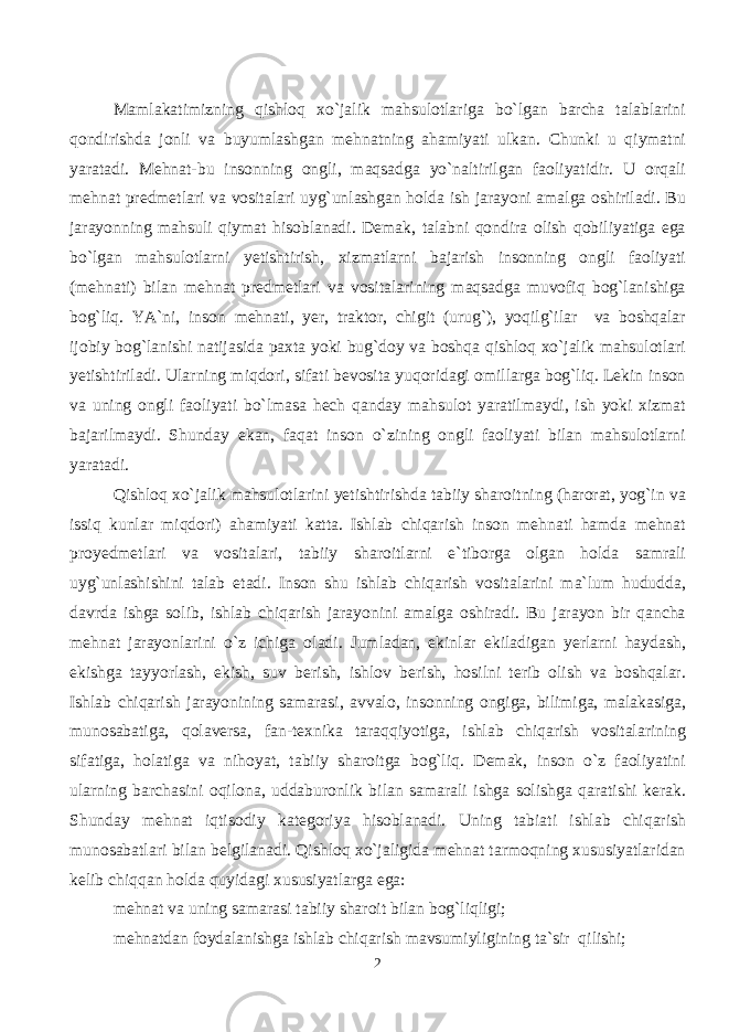 Mamlakatimizning qishloq xo`jalik mahsulotlariga bo`lgan barcha talablarini qondirishda jonli va buyumlashgan mehnatning ahamiyati ulkan. Chunki u qiymatni yaratadi. Mehnat-bu insonning ongli, maqsadga yo`naltirilgan faoliyatidir. U orqali mehnat predmetlari va vositalari uyg`unlashgan holda ish jarayoni amalga oshiriladi. Bu jarayonning mahsuli qiymat hisoblanadi. Demak, talabni qondira olish qobiliyatiga ega bo`lgan mahsulotlarni yetishtirish, xizmatlarni bajarish insonning ongli faoliyati (mehnati) bilan mehnat predmetlari va vositalarining maqsadga muvofiq bog`lanishiga bog`liq. YA`ni, inson mehnati, yer, traktor, chigit (urug`), yoqilg`ilar va boshqalar ijobiy bog`lanishi natijasida paxta yoki bug`doy va boshqa qishloq xo`jalik mahsulotlari yetishtiriladi. Ularning miqdori, sifati bevosita yuqoridagi omillarga bog`liq. Lekin inson va uning ongli faoliyati bo`lmasa hech qanday mahsulot yaratilmaydi, ish yoki xizmat bajarilmaydi. Shunday ekan, faqat inson o`zining ongli faoliyati bilan mahsulotlarni yaratadi. Qishloq xo`jalik mahsulotlarini yetishtirishda tabiiy sharoitning (harorat, yog`in va issiq kunlar miqdori) ahamiyati katta. Ishlab chiqarish inson mehnati hamda mehnat proyedmetlari va vositalari, tabiiy sharoitlarni e`tiborga olgan holda samrali uyg`unlashishini talab etadi. Inson shu ishlab chiqarish vositalarini ma`lum hududda, davrda ishga solib, ishlab chiqarish jarayonini amalga oshiradi. Bu jarayon bir qancha mehnat jarayonlarini o`z ichiga oladi. Jumladan, ekinlar ekiladigan yerlarni haydash, ekishga tayyorlash, ekish, suv berish, ishlov berish, hosilni terib olish va boshqalar. Ishlab chiqarish jarayonining samarasi, avvalo, insonning ongiga, bilimiga, malakasiga, munosabatiga, qolaversa, fan-texnika taraqqiyotiga, ishlab chiqarish vositalarining sifatiga, holatiga va nihoyat, tabiiy sharoitga bog`liq. Demak, inson o`z faoliyatini ularning barchasini oqilona, uddaburonlik bilan samarali ishga solishga qaratishi kerak. Shunday mehnat iqtisodiy kategoriya hisoblanadi. Uning tabiati ishlab chiqarish munosabatlari bilan belgilanadi. Qishloq xo`jaligida mehnat tarmoqning xususiyatlaridan kelib chiqqan holda quyidagi xususiyatlarga ega: mehnat va uning samarasi tabiiy sharoit bilan bog`liqligi; mehnatdan foydalanishga ishlab chiqarish mavsumiyligining ta`sir qilishi; 2 