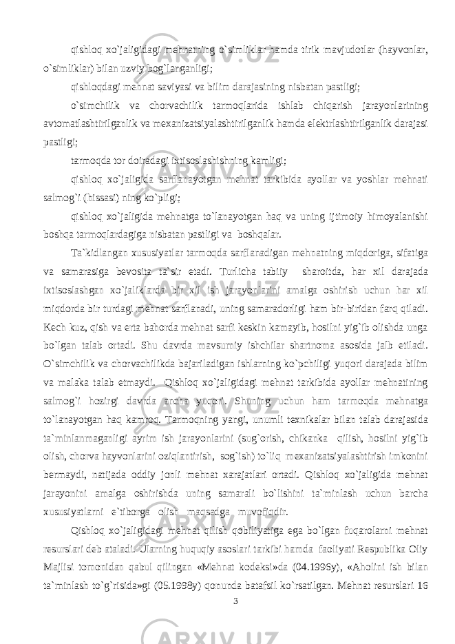 qishloq xo`jaligidagi mehnatning o`simliklar hamda tirik mavjudotlar (hayvonlar, o`simliklar) bilan uzviy bog`langanligi; qishloqdagi mehnat saviyasi va bilim darajasining nisbatan pastligi; o`simchilik va chorvachilik tarmoqlarida ishlab chiqarish jarayonlarining avtomatlashtirilganlik va mexanizatsiyalashtirilganlik hamda elektrlashtirilganlik darajasi pastligi; tarmoqda tor doiradagi ixtisoslashishning kamligi; qishloq xo`jaligida sarflanayotgan mehnat tarkibida ayollar va yoshlar mehnati salmog`i (hissasi) ning ko`pligi; qishloq xo`jaligida mehnatga to`lanayotgan haq va uning ijtimoiy himoyalanishi boshqa tarmoqlardagiga nisbatan pastligi va boshqalar. Ta`kidlangan xususiyatlar tarmoqda sarflanadigan mehnatning miqdoriga, sifatiga va samarasiga bevosita ta`sir etadi. Turlicha tabiiy sharoitda, har xil darajada ixtisoslashgan xo`jaliklarda bir xil ish jarayonlarini amalga oshirish uchun har xil miqdorda bir turdagi mehnat sarflanadi, uning samaradorligi ham bir-biridan farq qiladi. Kech kuz, qish va erta bahorda mehnat sarfi keskin kamayib, hosilni yig`ib olishda unga bo`lgan talab ortadi. Shu davrda mavsumiy ishchilar shartnoma asosida jalb etiladi. O`simchilik va chorvachilikda bajariladigan ishlarning ko`pchiligi yuqori darajada bilim va malaka talab etmaydi. Qishloq xo`jaligidagi mehnat tarkibida ayollar mehnatining salmog`i hozirgi davrda ancha yuqori. Shuning uchun ham tarmoqda mehnatga to`lanayotgan haq kamroq. Tarmoqning yangi, unumli texnikalar bilan talab darajasida ta`minlanmaganligi ayrim ish jarayonlarini (sug`orish, chikanka qilish, hosilni yig`ib olish, chorva hayvonlarini oziqlantirish, sog`ish) to`liq mexanizatsiyalashtirish imkonini bermaydi, natijada oddiy jonli mehnat xarajatlari ortadi. Qishloq xo`jaligida mehnat jarayonini amalga oshirishda uning samarali bo`lishini ta`minlash uchun barcha xususiyatlarni e`tiborga olish maqsadga muvofiqdir. Qishloq xo`jaligidagi mehnat qilish qobiliyatiga ega bo`lgan fuqarolarni mehnat resurslari deb ataladi. Ularning huquqiy asoslari tarkibi hamda faoliyati Respublika Oliy Majlisi tomonidan qabul qilingan «Mehnat kodeksi»da (04.1996y), «Aholini ish bilan ta`minlash to`g`risida»gi (05.1998y) qonunda batafsil ko`rsatilgan. Mehnat resurslari 16 3 