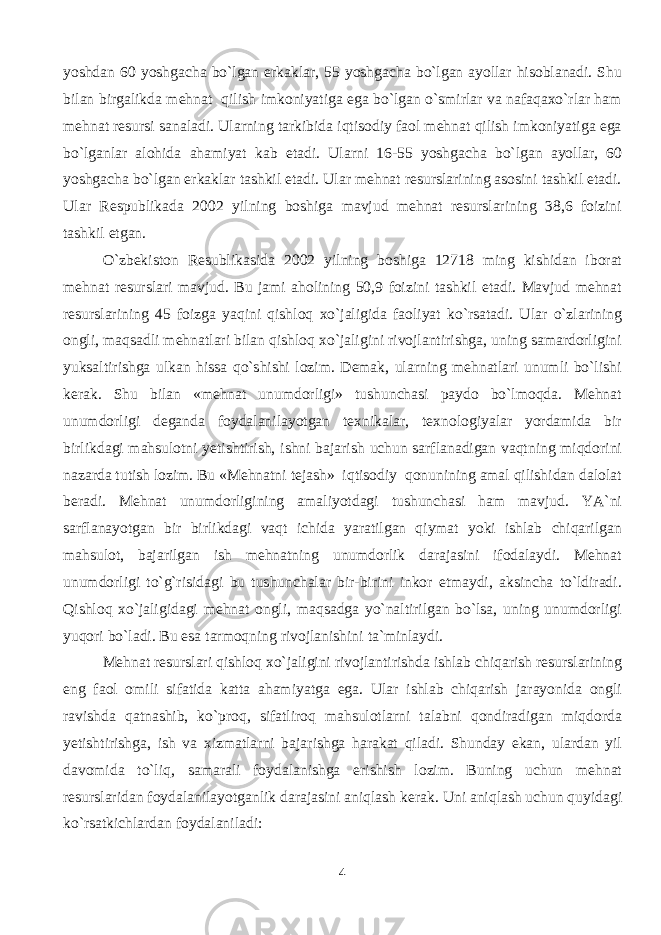 yoshdan 60 yoshgacha bo`lgan erkaklar, 55 yoshgacha bo`lgan ayollar hisoblanadi. Shu bilan birgalikda mehnat qilish imkoniyatiga ega bo`lgan o`smirlar va nafaqaxo`rlar ham mehnat resursi sanaladi. Ularning tarkibida iqtisodiy faol mehnat qilish imkoniyatiga ega bo`lganlar alohida ahamiyat kab etadi. Ularni 16-55 yoshgacha bo`lgan ayollar, 60 yoshgacha bo`lgan erkaklar tashkil etadi. Ular mehnat resurslarining asosini tashkil etadi. Ular Respublikada 2002 yilning boshiga mavjud mehnat resurslarining 38,6 foizini tashkil etgan. O`zbekiston Resublikasida 2002 yilning boshiga 12718 ming kishidan iborat mehnat resurslari mavjud. Bu jami aholining 50,9 foizini tashkil etadi. Mavjud mehnat resurslarining 45 foizga yaqini qishloq xo`jaligida faoliyat ko`rsatadi. Ular o`zlarining ongli, maqsadli mehnatlari bilan qishloq xo`jaligini rivojlantirishga, uning samardorligini yuksaltirishga ulkan hissa qo`shishi lozim. Demak, ularning mehnatlari unumli bo`lishi kerak. Shu bilan «mehnat unumdorligi» tushunchasi paydo bo`lmoqda. Mehnat unumdorligi deganda foydalanilayotgan texnikalar, texnologiyalar yordamida bir birlikdagi mahsulotni yetishtirish, ishni bajarish uchun sarflanadigan vaqtning miqdorini nazarda tutish lozim. Bu «Mehnatni tejash» iqtisodiy qonunining amal qilishidan dalolat beradi. Mehnat unumdorligining amaliyotdagi tushunchasi ham mavjud. YA`ni sarflanayotgan bir birlikdagi vaqt ichida yaratilgan qiymat yoki ishlab chiqarilgan mahsulot, bajarilgan ish mehnatning unumdorlik darajasini ifodalaydi. Mehnat unumdorligi to`g`risidagi bu tushunchalar bir-birini inkor etmaydi, aksincha to`ldiradi. Qishloq xo`jaligidagi mehnat ongli, maqsadga yo`naltirilgan bo`lsa, uning unumdorligi yuqori bo`ladi. Bu esa tarmoqning rivojlanishini ta`minlaydi. Mehnat resurslari qishloq xo`jaligini rivojlantirishda ishlab chiqarish resurslarining eng faol omili sifatida katta ahamiyatga ega. Ular ishlab chiqarish jarayonida ongli ravishda qatnashib, ko`proq, sifatliroq mahsulotlarni talabni qondiradigan miqdorda yetishtirishga, ish va xizmatlarni bajarishga harakat qiladi. Shunday ekan, ulardan yil davomida to`liq, samarali foydalanishga erishish lozim. Buning uchun mehnat resurslaridan foydalanilayotganlik darajasini aniqlash kerak. Uni aniqlash uchun quyidagi ko`rsatkichlardan foydalaniladi: 4 