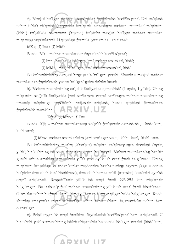 a). Mavjud bo`lgan mehnat resurslaridan foydalanish koeffitsiyenti. Uni aniqlash uchun ishlab chiqarish jarayonida haqiqatda qatnashgan mehnat resurslari miqdorini (kishi) xo`jalikda shartnoma (buyruq) bo`yicha mavjud bo`lgan mehnat resurslari miqdoriga taqsimlanadi. U quyidagi formula yordamida aniqlanadi: MK q ∑ Imr : ∑ MMr Bunda: Mk – mehnat resurslaridan foydalanish koeffitsiyenti; ∑ Imr - haqikatda ishlagan jami mehnat resurslari, kishi; ∑ MMr - mavjud bo`lgan jami mehnat resurslari, kishi. Bu ko`rsatkichning darajasi birga yaqin bo`lgani yaxshi. Shunda u mavjud mehnat resurslaridan foydalanish yuqori bo`lganligidan dalolat beradi. b). Mehnat resurslarining xo`jalik faoliyatida qatnashishi (1 oyda, 1 yilda). Uning miqdorini xo`jalik faoliyatida jami sarflangan vaqtni sarflangan mehnat resurslarining umumiy miqdoriga taqsimlash natijasida aniqlash, bunda quyidagi formuladan foydalanish mumkin.: Xfq q ∑ Mrsv : ∑ Imr Bunda: Xfq – mehnat resurslarining xo`jalik faoliyatida qatnashishi, kishi kuni, kishi soati; ∑ Mrsv- mehnat resurslarining jami sarflagan vaqti, kishi -kuni, kishi- soat. Bu ko`rsatkichning mutlaq (absolyut) miqdori aniqlanayotgan davrdagi (oyda, yilda) bir kishining ish vaqti fondidan yuqori bo`lmaydi. Mehnat resurslarining har bir guruhi uchun amaldagi qonunlarda yillik yoki oylik ish vaqti fondi belgilanadi. Uning miqdorini bir yildagi kalendar kunlar miqdoridan barcha turdagi bayram (agar u qonun bo`yicha dam olish kuni hisoblansa), dam olish hamda ta`til (otpuska) kunlarini ayirish orqali aniqlanadi. Respublikada yillik ish vaqti fondi 276-286 kun miqdorida belgilangan. Bu iqtisodiy faol mehnat resurslarining yillik ish vaqti fondi hisoblanadi. O`smirlar uchun bu fond ularni ijtimoiy jihatdan himoya qilgan holda belgilangan. Xuddi shunday imtiyozlar inson salomatligi uchun zarur ishlarni bajaruvchilar uchun ham o`rnatilgan. v). Belgilangan ish vaqti fondidan foydalanish koeffitsiyenti ham aniqlanadi. U bir ishchi yoki xizmatchining ishlab chiqarishda haqiqatda ishlagan vaqtini (kishi kuni, 5 