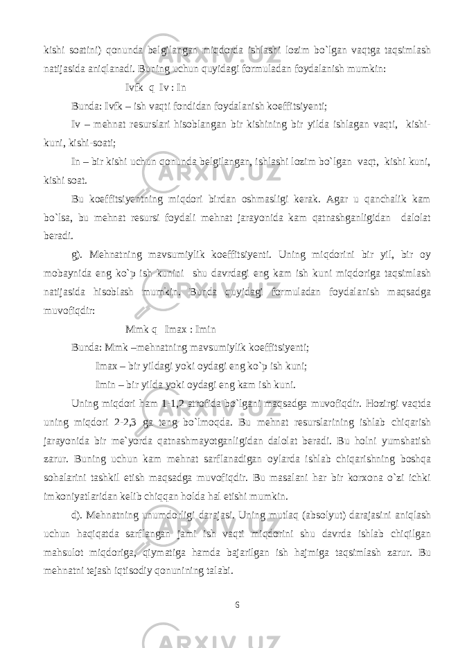 kishi soatini) qonunda belgilangan miqdorda ishlashi lozim bo`lgan vaqtga taqsimlash natijasida aniqlanadi. Buning uchun quyidagi formuladan foydalanish mumkin: Ivfk q Iv : In Bunda: Ivfk – ish vaqti fondidan foydalanish koeffitsiyenti; Iv – mehnat resurslari hisoblangan bir kishining bir yilda ishlagan vaqti, kishi- kuni, kishi-soati; In – bir kishi uchun qonunda belgilangan, ishlashi lozim bo`lgan vaqt, kishi kuni, kishi soat. Bu koeffitsiyentning miqdori birdan oshmasligi kerak. Agar u qanchalik kam bo`lsa, bu mehnat resursi foydali mehnat jarayonida kam qatnashganligidan dalolat beradi. g). Mehnatning mavsumiylik koeffitsiyenti. Uning miqdorini bir yil, bir oy mobaynida eng ko`p ish kunini shu davrdagi eng kam ish kuni miqdoriga taqsimlash natijasida hisoblash mumkin. Bunda quyidagi formuladan foydalanish maqsadga muvofiqdir: Mmk q Imax : Imin Bunda: Mmk –mehnatning mavsumiylik koeffitsiyenti; Imax – bir yildagi yoki oydagi eng ko`p ish kuni; Imin – bir yilda yoki oydagi eng kam ish kuni. Uning miqdori ham 1-1,2 atrofida bo`lgani maqsadga muvofiqdir. Hozirgi vaqtda uning miqdori 2-2,3 ga teng bo`lmoqda. Bu mehnat resurslarining ishlab chiqarish jarayonida bir me`yorda qatnashmayotganligidan dalolat beradi. Bu holni yumshatish zarur. Buning uchun kam mehnat sarflanadigan oylarda ishlab chiqarishning boshqa sohalarini tashkil etish maqsadga muvofiqdir. Bu masalani har bir korxona o`zi ichki imkoniyatlaridan kelib chiqqan holda hal etishi mumkin. d). Mehnatning unumdorligi darajasi. Uning mutlaq (absolyut) darajasini aniqlash uchun haqiqatda sarflangan jami ish vaqti miqdorini shu davrda ishlab chiqilgan mahsulot miqdoriga, qiymatiga hamda bajarilgan ish hajmiga taqsimlash zarur. Bu mehnatni tejash iqtisodiy qonunining talabi. 6 