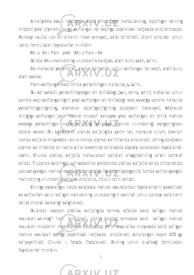 Amaliyotda esa u haqiqatda ishlab chiqarilgan mahsulotning, bajarilgan ishning miqdori yoki qiymatini unga sarflangan ish vaqtiga taqsimlash natijasida aniqlanmoqda. Bunday usulda ular bir-birlarini inkor etmaydi, balki to`ldiradi. Ularni aniqlash uchun ushbu formuladan foydalanish mumkin: Mu q Sv : Yem yoki Mu q Yem : Sv Bunda: Mu–mehnatning unumdorlik darajasi, kishi-kuni, soati, so`m; Sv–mahsulot yetishtirish, xizmat ko`rsatish uchun sarflangan ish vaqti, kishi-kuni, kishi-soatda; Yem–sarflangan vaqt ichida yetishtirilgan mahsulot, s, so`m. Bu ko`rsatkich yetishtirilayotgan bir birlikdagi (sen, tonna, so`m) mahsulot uchun qancha vaqt sarflanganligini yoki sarflangan bir birlikdagi vaqt evaziga qancha mahsulot yetishtirilganligining, xizmatlar bajarilganligining darajasini ifodalaydi. Mahsulot birligiga sarflangan jonli mehnat miqdori kamaysa yoki sarflangan bir birlik mehnat evaziga yetishtirilgan mahsulot birligi ko`paysa, mehnat unumdorligi oshganligidan dalolat beradi. Bu ko`rsatkich qishloq xo`jaligida ayrim ish, mahsulot turlari, davrlari hamda xo`jalik miqyosida natura hamda qiymat ko`rinishida aniqlanadi. Uning darajasini qiymat ko`rinishida bir necha yillar davomida aniqlashda kiyosiy baholardan foydalanish lozim. Shunda qishloq xo`jalik mahsulotlari baholari o`zgarishining ta`siri bartaraf etiladi. Yuqorida keltirilgan ko`rsatkichlar yordamida qishloq xo`jalik ishlab chiqarishida qatnashayotgan mehnat resurslaridan qanday foydalanilayotganlik hamda sarflanayotgan mehnatning unumdorlik darajasi aniqlanib, chuqur tahlil etiladi. Shunga asoslangan holda kelajakda mehnat resurslaridan foydalanishni yaxshilash va sarflanishi zarur bo`lgan mehnatning unumdorligini oshirish uchun qanday tadbirlarni ishlab chiqish kerakligi belgilanadi. Bulardan tashqari qishloq xo`jaligida tarmoq sifatida band bo`lgan mehnat resurslari salmog`i ham aniqlanadi. Uning darajasi tarmoqda band bo`lgan mehnat resurslari miqdorini makroiqtisod darajasida, ya`ni respublika miqyosida band bo`lgan mehnat resurslari soniga taqsimlash natijasida aniqlanadi. Aniqlangan raqam 100 ga ko`paytiriladi. Chunki u foizda ifodalanadi. Buning uchun quyidagi formuladan foydalanish mumkin: 7 