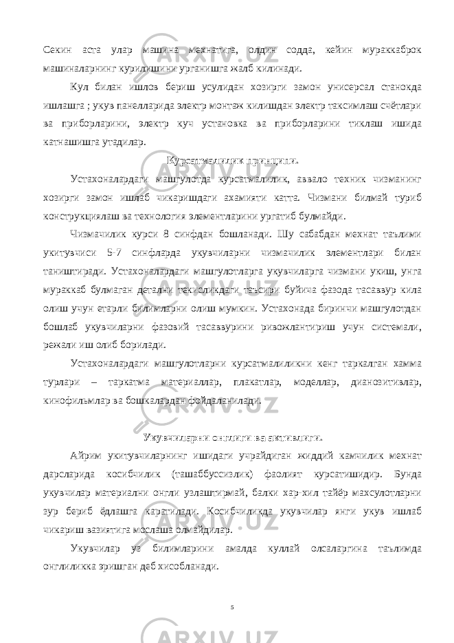 Секин аста улар машина мехнатига, олдин содда, кейин мураккаброк машиналарнинг курилишини урганишга жалб килинади. Кул билан ишлов бериш усулидан хозирги замон унисерсал станокда ишлашга ; укув панелларида электр монтаж килишдан электр таксимлаш счётлари ва приборларини, электр куч установка ва приборларини тиклаш ишида катнашишга утадилар. Курсатмалилик принципи. Устахоналардаги машгулотда курсатмалилик, аввало техник чизманинг хозирги замон ишлаб чикаришдаги ахамияти катта. Чизмани билмай туриб конструкциялаш ва технология элементларини ургатиб булмайди. Чизмачилик курси 8 синфдан бошланади. Шу сабабдан мехнат таълими укитувчиси 5-7 синфларда укувчиларни чизмачилик элементлари билан таништиради. Устахоналардаги машгулотларга укувчиларга чизмани укиш, унга мураккаб булмаган детални текисликдаги таъсири буйича фазода тасаввур кила олиш учун етарли билимларни олиш мумкин. Устахонада биринчи машгулотдан бошлаб укувчиларни фазовий тасаввурини ривожлантириш учун системали, режали иш олиб борилади. Устахоналардаги машгулотларни курсатмалиликни кенг таркалган хамма турлари – таркатма материаллар, плакатлар, моделлар, дианозитивлар, кинофильмлар ва бошкалардан фойдаланилади. Укувчиларни онглиги ва активлиги. Айрим укитувчиларнинг ишидаги учрайдиган жиддий камчилик мехнат дарсларида косибчилик (ташаббуссизлик) фаолият курсатишидир. Бунда укувчилар материални онгли узлаштирмай, балки хар-хил тайёр махсулотларни зур бериб ёдлашга каратилади. Косибчиликда укувчилар янги укув ишлаб чикариш вазиятига мослаша олмайдилар. Укувчилар уз билимларини амалда куллай олсаларгина таълимда онглиликка эришган деб хисобланади. 5 