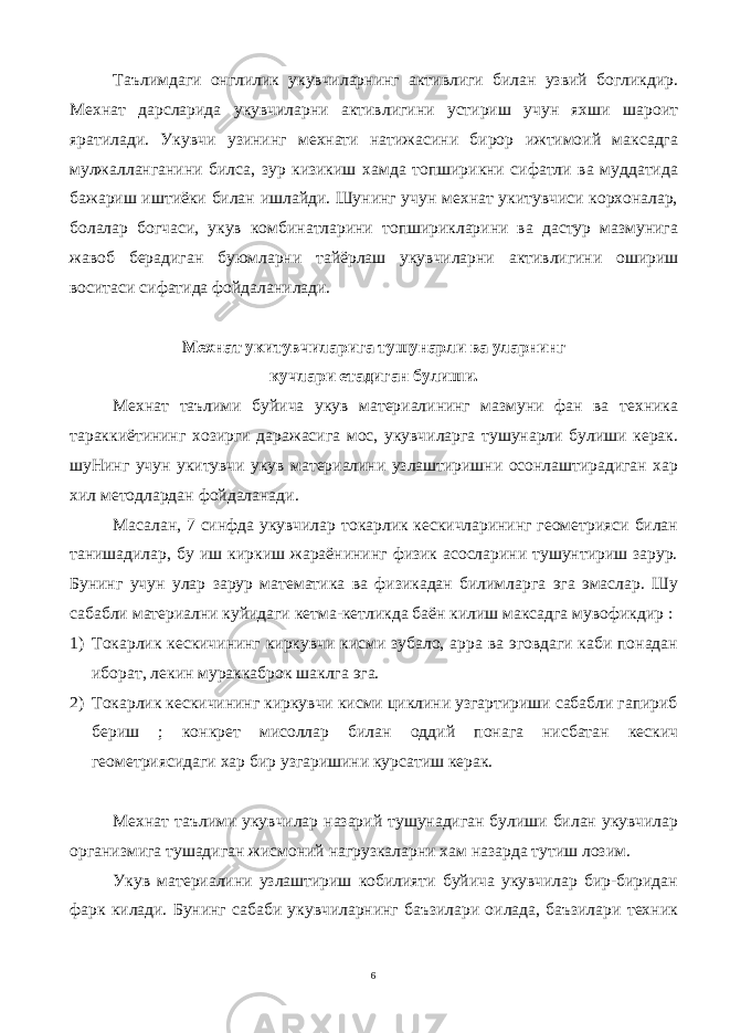 Таълимдаги онглилик укувчиларнинг активлиги билан узвий богликдир. Мехнат дарсларида укувчиларни активлигини устириш учун яхши шароит яратилади. Укувчи узининг мехнати натижасини бирор ижтимоий максадга мулжалланганини билса, зур кизикиш хамда топширикни сифатли ва муддатида бажариш иштиёки билан ишлайди. Шунинг учун мехнат укитувчиси корхоналар, болалар богчаси, укув комбинатларини топширикларини ва дастур мазмунига жавоб берадиган буюмларни тайёрлаш укувчиларни активлигини ошириш воситаси сифатида фойдаланилади. Мехнат укитувчиларига тушунарли ва уларнинг кучлари етадиган булиши. Мехнат таълими буйича укув материалининг мазмуни фан ва техника тараккиётининг хозирги даражасига мос, укувчиларга тушунарли булиши керак. шуНинг учун укитувчи укув материалини узлаштиришни осонлаштирадиган хар хил методлардан фойдаланади. Масалан, 7 синфда укувчилар токарлик кескичларининг геометрияси билан танишадилар, бу иш киркиш жараёнининг физик асосларини тушунтириш зарур. Бунинг учун улар зарур математика ва физикадан билимларга эга эмаслар. Шу сабабли материални куйидаги кетма-кетликда баён килиш максадга мувофикдир : 1) Токарлик кескичининг киркувчи кисми зубало, арра ва эговдаги каби понадан иборат, лекин мураккаброк шаклга эга. 2) Токарлик кескичининг киркувчи кисми циклини узгартириши сабабли гапириб бериш ; конкрет мисоллар билан оддий понага нисбатан кескич геометриясидаги хар бир узгаришини курсатиш керак. Мехнат таълими укувчилар назарий тушунадиган булиши билан укувчилар организмига тушадиган жисмоний нагрузкаларни хам назарда тутиш лозим. Укув материалини узлаштириш кобилияти буйича укувчилар бир-биридан фарк килади. Бунинг сабаби укувчиларнинг баъзилари оилада, баъзилари техник 6 