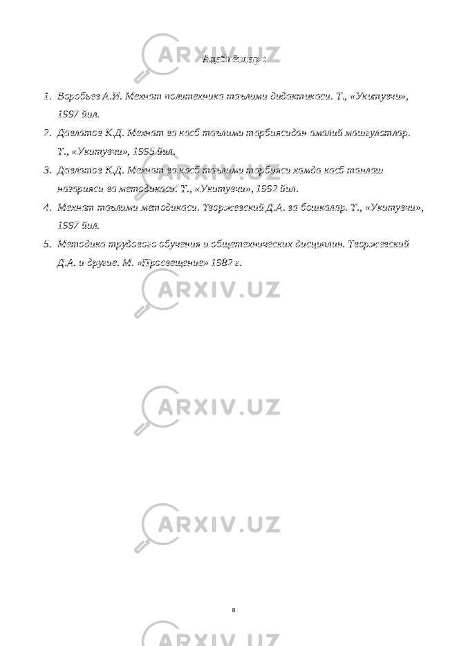 Адабиётлар : 1. Воробьев А.И. Мехнат политехника таълими дидактикаси. Т., «Укитувчи», 1997 йил. 2. Давлатов К.Д. Мехнат ва касб таълими тарбиясидан амалий машгулотлар. Т., «Укитувчи», 1995 йил. 3. Давлатов К.Д. Мехнат ва касб таълими тарбияси хамда касб танлаш назарияси ва методикаси. Т., «Укитувчи», 1992 йил. 4. Мехнат таълими методикаси. Творжевский Д.А. ва бошкалар. Т., «Укитувчи», 1997 йил. 5. Методика трудового обучения и общетехнических дисциплин. Творжевский Д.А. и другие. М. «Просвещение» 1982 г. 8 