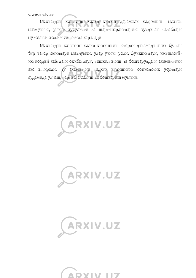 www.arxiv.uz Мехнатдан коникиш хосил килиш даражаси ходимнинг мехнат мазмунига, унинг хусусияти ва шарт-шароитларига куядиган талаблари мувозанат холати сифатида каралади. Мехнатдан коникиш хосил килишнинг етарли даражада аник булган бир катор омиллари маълумки, улар унинг роли, функциялари, ижтимоий- иктисодий хаётдаги окибатлари, ташкил этиш ва бошкарувдаги ахамиятини акс эттиради. Бу ахамиятни тадкик килишнинг социологик усуллари ёрдамида улчаш, тартибга солиш ва бошкариш мумкин. 