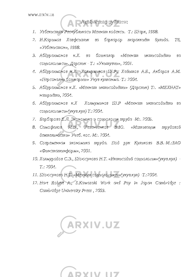 www.arxiv.uz Адабиётлар руйхати : 1. Узбекистон Республикаси Мехнат кодекси. -Т.: Шарк, 1998. 2. И.Каримов Хавфсизлик ва баркарор тараккиёт йулида. Т6, «Узбекистон», 1998. 3. Абдурахмонов к.Х. ва бошкалар «Мехнат иктисодиёти ва социологияси». Дарслик - Т.: «Укитувчи», 2001. 4. Абдурахмонов к.Х., Холмуминов Ш.Р., Хайитов А.Б., Акбаров А.М. «Персонални бошкариш» Укув кулланма.-Т.: 2004. 5. Абдурахмонов к.Х. «Мехнат иктисодиёти» (Дарслик) Т:. «МЕХНАТ» нашриёти, 2004. 6. Абдурахмонов к.Х Холмуминов Ш.Р «Мехнат иктисодиёти ва социологияси»(укув.кул) Т.:2004. 7. Барбарова Е.Л. Экономика и социология труда -М:. 2005. 8. Самофалов М.В., Резенченков В.Ю. «Мотивация трудовой деятельности» Учеб. пос.-М:. 2004. 9. Современная экономика труда. Под рук Куликова В.В.-М.:ЗАО «Финстатинформ», 2001. 10. Холмуродов С.Э., Шоюсупова Н.Т. «Иктисодий социология»(укув.кул) - Т.: 2004. 11. Шоюсупова Н.Т. «Мехнат социологияси»(укув.кул) -Т.:2004. 12. Hart Robert A., S.Kawasaki Work and Pay in Japan Cambridge : Cambridge University Press , 2003. 