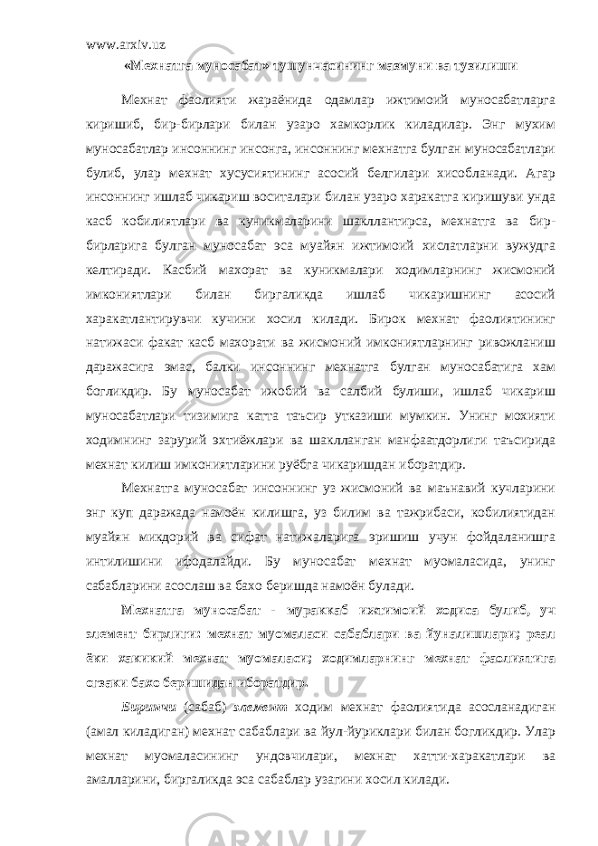 www.arxiv.uz «Мехнатга муносабат» тушунчасининг мазмуни ва тузилиши Мехнат фаолияти жараёнида одамлар ижтимоий муносабатларга киришиб, бир-бирлари билан узаро хамкорлик киладилар. Энг мухим муносабатлар инсоннинг инсонга, инсоннинг мехнатга булган муносабатлари булиб, улар мехнат хусусиятининг асосий белгилари хисобланади. Агар инсоннинг ишлаб чикариш воситалари билан узаро харакатга киришуви унда касб кобилиятлари ва куникмаларини шакллантирса, мехнатга ва бир- бирларига булган муносабат эса муайян ижтимоий хислатларни вужудга келтиради. Касбий махорат ва куникмалари ходимларнинг жисмоний имкониятлари билан биргаликда ишлаб чикаришнинг асосий харакатлантирувчи кучини хосил килади. Бирок мехнат фаолиятининг натижаси факат касб махорати ва жисмоний имкониятларнинг ривожланиш даражасига эмас, балки инсоннинг мехнатга булган муносабатига хам богликдир. Бу муносабат ижобий ва салбий булиши, ишлаб чикариш муносабатлари тизимига катта таъсир утказиши мумкин. Унинг мохияти ходимнинг зарурий эхтиёжлари ва шаклланган манфаатдорлиги таъсирида мехнат килиш имкониятларини руёбга чикаришдан иборатдир. Мехнатга муносабат инсоннинг уз жисмоний ва маънавий кучларини энг куп даражада намоён килишга, уз билим ва тажрибаси, кобилиятидан муайян микдорий ва сифат натижаларига эришиш учун фойдаланишга интилишини ифодалайди. Бу муносабат мехнат муомаласида, унинг сабабларини асослаш ва бахо беришда намоён булади . Мехнатга муносабат - мураккаб ижтимоий ходиса булиб, уч элемент бирлиги: мехнат муомаласи сабаблари ва йуналишлари; реал ёки хакикий мехнат муомаласи; ходимларнинг мехнат фаолиятига огзаки бахо беришидан иборатдир. Биринчи (сабаб) элемент ходим мехнат фаолиятида асосланадиган (амал киладиган) мехнат сабаблари ва йул-йуриклари билан богликдир. Улар мехнат муомаласининг ундовчилари, мехнат хатти-харакатлари ва амалларини, биргаликда эса сабаблар узагини хосил килади. 