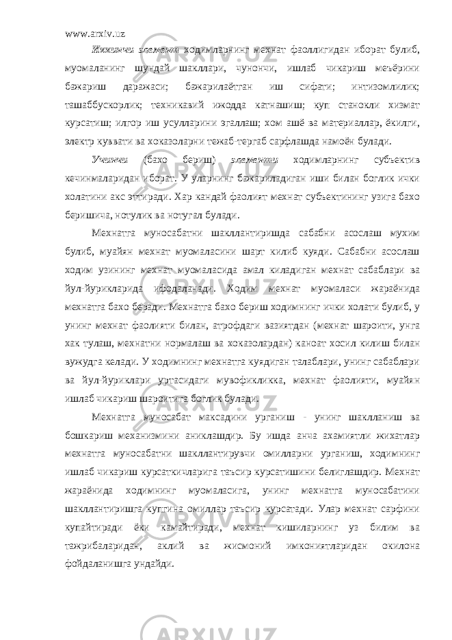 www.arxiv.uz Иккинчи элемент ходимларнинг мехнат фаоллигидан иборат булиб, муомаланинг шундай шакллари, чунончи, ишлаб чикариш меъёрини бажариш даражаси; бажарилаётган иш сифати; интизомлилик; ташаббускорлик; техникавий ижодда катнашиш; куп станокли хизмат курсатиш; илгор иш усулларини эгаллаш; хом ашё ва материаллар, ёкилги, электр куввати ва хоказоларни тежаб-тергаб сарфлашда намоён булади. Учинчи (бахо бериш) элементи ходимларнинг субъектив кечинмаларидан иборат. У уларнинг бажариладиган иши билан боглик ички холатини акс эттиради. Хар кандай фаолият мехнат субъектининг узига бахо беришича, нотулик ва нотугал булади. М ехнатга муносабатни шакллантиришда сабабни асослаш мухим булиб, муайян мехнат муомаласини шарт килиб куяди. Сабабни асослаш ходим узининг мехнат муомаласида амал киладиган мехнат сабаблари ва йул-йурикларида ифодаланади. Ходим мехнат муомаласи жараёнида мехнатга бахо беради. Мехнатга бахо бериш ходимнинг ички холати булиб, у унинг мехнат фаолияти билан, атрофдаги вазиятдан (мехнат шароити, унга хак тулаш, мехнатни нормалаш ва хоказолардан) каноат хосил килиш билан вужудга келади. У ходимнинг мехнатга куядиган талаблари, унинг сабаблари ва йул-йуриклари уртасидаги мувофикликка, мехнат фаолияти, муайян ишлаб чикариш шароитига боглик булади. Мехнатга муносабат максадини урганиш - унинг шаклланиш ва бошкариш механизмини аниклашдир. Бу ишда анча ахамиятли жихатлар мехнатга муносабатни шакллантирувчи омилларни урганиш, ходимнинг ишлаб чикариш курсаткичларига таъсир курсатишини белиглашдир. Мехнат жараёнида ходимнинг муомаласига, унинг мехнатга муносабатини шакллантиришга купгина омиллар таъсир курсатади. Улар мехнат сарфини купайтиради ёки камайтиради, мехнат кишиларнинг уз билим ва тажрибаларидан, аклий ва жисмоний имкониятларидан окилона фойдаланишга ундайди. 