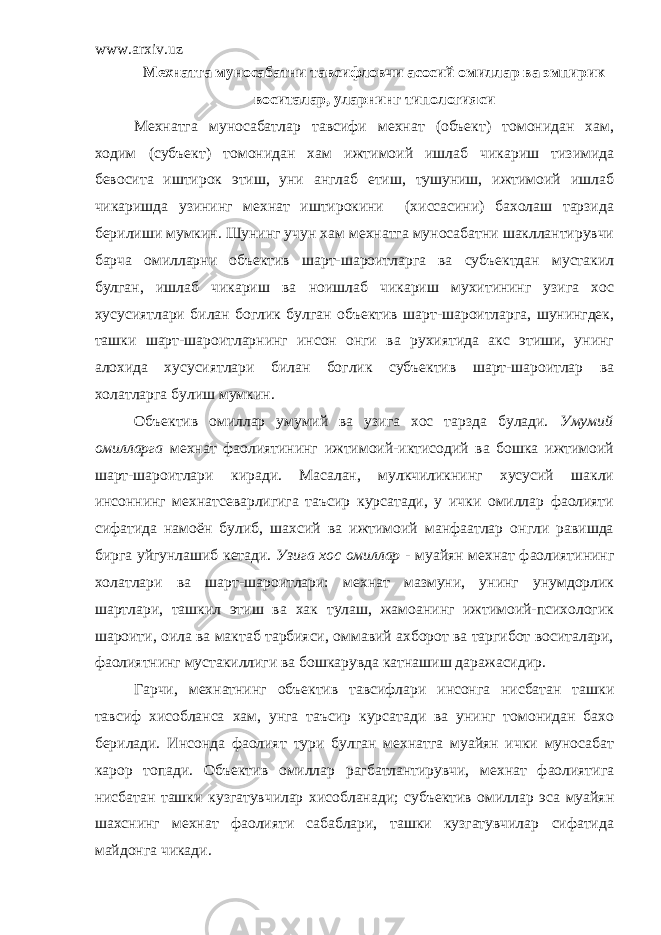 www.arxiv.uz Мехнатга муносабатни тавсифловчи асосий омиллар ва эмпирик воситалар, уларнинг типологияси Мехнатга муносабатлар тавсифи мехнат (объект) томонидан хам, ходим (субъект) томонидан хам ижтимоий ишлаб чикариш тизимида бевосита иштирок этиш, уни англаб етиш, тушуниш, ижтимоий ишлаб чикаришда узининг мехнат иштирокини (хиссасини) бахолаш тарзида берилиши мумкин. Шунинг учун хам мехнатга муносабатни шакллантирувчи барча омилларни объектив шарт-шароитларга ва субъектдан мустакил булган, ишлаб чикариш ва ноишлаб чикариш мухитининг узига хос хусусиятлари билан боглик булган объектив шарт-шароитларга, шунингдек, ташки шарт-шароитларнинг инсон онги ва рухиятида акс этиши, унинг алохида хусусиятлари билан боглик субъектив шарт-шароитлар ва холатларга булиш мумкин . Объектив омиллар умумий ва узига хос тарзда булади. Умумий омилларга мехнат фаолиятининг ижтимоий-иктисодий ва бошка ижтимоий шарт-шароитлари киради. Масалан, мулкчиликнинг хусусий шакли инсоннинг мехнатсеварлигига таъсир курсатади, у ички омиллар фаолияти сифатида намоён булиб, шахсий ва ижтимоий манфаатлар онгли равишда бирга уйгунлашиб кетади. Узига хос омиллар - муайян мехнат фаолиятининг холатлари ва шарт-шароитлари: мехнат мазмуни, унинг унумдорлик шартлари, ташкил этиш ва хак тулаш, жамоанинг ижтимоий-психологик шароити, оила ва мактаб тарбияси, оммавий ахборот ва таргибот воситалари, фаолиятнинг мустакиллиги ва бошкарувда катнашиш даражасидир. Гарчи, мехнатнинг объектив тавсифлари инсонга нисбатан ташки тавсиф хисобланса хам, унга таъсир курсатади ва унинг томонидан бахо берилади. Инсонда фаолият тури булган мехнатга муайян ички муносабат карор топади. Объектив омиллар рагбатлантирувчи, мехнат фаолиятига нисбатан ташки кузгатувчилар хисобланади; субъектив омиллар эса муайян шахснинг мехнат фаолияти сабаблари, ташки кузгатувчилар сифатида майдонга чикади. 