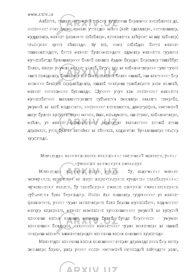 www.arxiv.uz Албатта, ташки ижтимоий таъсир курсатиш бирламчи хисобланса-да, инсоннинг ички олами оркали утгандан кейин (хаёт идеаллари, интилишлар, муддаолар, мехнат фаолияти сабаблари, психологик кайфият ва шу кабилар) таъсирчан кучга айланади. Бу эса, нима сабабдан битта мехнат ташкилотидаги, битта мехнат булинмасидаги одамлар мехнатга турлича муносабатда булишларини билиб олишга ёрдам беради: бировлар ташаббус билан, юкори унумли мехнат килиб, бутун куч ва кобилиятларини тула-тукис ишга соладилар, бошкалар эса бехафсалалик билан ишлаб, иш вактининг бир кисмини бекорга сарфлайдилар, ишлаб чикариш талабларига риоя килмай, мехнат интизомини бузишади. Шунинг учун хам инсоннинг мехнатга муносабатини шакллантиришга субъектив омиллар: аввалги тажриба, умумий ва касб маданияти, инсоннинг психологик, демографик, ижтимоий шарт булган хусусиятлари: жинси, ёши, маълумоти, иш стажи, кобилиятлари, майли, уз мехнат фаолиятининг ахамиятли эканлигини англаб етиш даражаси, унга булган эхтиёжи ва айникса, кадриятли йуналишлари таъсир курсатади. Мехнатдан коникиш хосил килишнинг ижтимоий мохияти, унинг тузилиши ва эмпирик омиллари Мехнатдан коникиш хосил килиш - бу, ходимнинг мехнат мазмунига, характери ва шарт-шароитларига куядиган талабларининг мувозанатли холати, бу талабларни амалга ошириш имкониятларига субъектив бахо беришдир . Инсон ёки кишилар гурухининг уз мехнат фаолиятига, унинг турли жихатларига бахо бериш муносабати, ходимнинг мазкур корхонага, мехнат жамоасига куникишининг умумий ва хусусий коникиш хосил килиши мавжуд булиб, бунда биринчиси - умуман коникишни билдирса, иккинчиси мехнатнинг турли жихатлари ва ишлаб чикариш вазияти элементларидан коникиш хосил килишни курсатади. Мехнатдан коникиш хосил килишнинг етарли даражада аник бир катор омиллари борки, улар унинг инсон ижтимоий-иктисодий хаётидаги роли, 